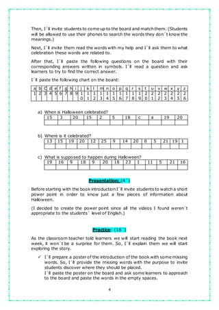 4
Then, I´ll invite students to come up to the board and match them. (Students
will be allowed to use their phones to search the words they don´t know the
meanings.)
Next, I´ll invite them read the words with my help and I´ll ask them to what
celebration these words are related to.
After that, I´ll paste the following questions on the board with their
corresponding answers written in symbols. I´ll read a question and ask
learners to try to find the correct answer.
I´ll paste the following chart on the board:
a b C d e f g h i j k l m n o p q r s t u v w x y z
1 2 3 4 5 6 7 8 9 1
0
1
1
1
2
1
3
1
4
1
5
1
6
1
7
1
8
1
9
2
0
2
1
2
2
2
3
2
4
2
5
2
6
a) When is Halloween celebrated?
15 3 20 15 2 5 18 c a 19 20
b) Where is it celebrated?
13 15 19 20 12 25 9 14 20 8 5 21 19 1
c) What is supposed to happen during Halloween?
19 16 9 18 9 20 18 23 1 11 5 21 16
Presentation: (4´)
Before starting with the book introduction I´ll invite students to watch a short
power point in order to know just a few pieces of information about
Halloween.
(I decided to create the power point since all the videos I found weren´t
appropriate to the students` level of English.)
Practice: (16´)
As the classroom teacher told learners we will start reading the book next
week, it won´t be a surprise for them. So, I´ll explain them we will start
exploring the story.
 I´ll prepare a poster of the introduction of the book with some missing
words. So, I´ll provide the missing words with the purpose to invite
students discover where they should be placed.
I´ll paste the poster on the board and ask some learners to approach
to the board and paste the words in the empty spaces.
 