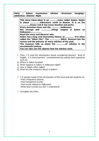 5
thirty – Salem- mysterious- witches -American- hangings-
celebrates- Atlantic- Night
This story takes place in an ………….town called Salem. Salem
is about …………….kilometers north to Boston. It is on the
…………….Ocean and it has many beaches and parks.
Every American town and city ……………Halloween.
But strange and ……………..things happen in Salem on
Halloween……………..
Read the story and discover why.
Salem has a long and interesting history of…………... It is often
called the “Witch City”. The ………………Witch Museum has the
names and the pictures of many witches of the past.
The museum tells us about the …………..of witches in the
seventeenth century.
You can also see the objects that the witches used.
 Then, I´ll read the introduction slowly considering learners´ level of
English. I´ll check learners´ comprehension by asking them questions
such as:
a) Where is Salem located?
b) What happens in Salem in Halloween night?
c) How is Salem often called?
d) What are the museums about in Salem?
 I´ll spread copies of the introduction of the book and ask students to:
-Find a frequency adverb:
-Find transparent words:
-Find words related to Halloween:
-Write down words you don´t understand:
 Complete the chart:
 
