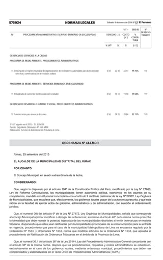 Sábado 9 de enero de 2016 / El Peruano575024 NORMAS LEGALES
UIT = 3850.00 Nº
DERECHO
TRÁMITENº PROCEDIMIENTO ADMINISTRATIVO / SERVICIO BRINDADO EN EXCLUSIVIDAD DERECHO ( I ) COSTO
( C )
%
COBER-
TURA
% UIT1/
S/. S/. (I / C)
GERENCIA DE SERVICIOS A LA CIUDAD
PROGRAMA DE MEDIO AMBIENTE: PROCEDIMIENTOS ADMINISTRATIVOS
11.3 Inscripción al registro municipal de organizaciones de recicladores autorizados para la recolección
selectiva y comercialización de residuos solidos
0.58 22.40 22.47 99.70% 118
PROGRAMA DE MEDIO AMBIENTE: SERVICIOS BRINDADOS EN EXCLUSIVIDAD
11.4 Duplicado de carnet de identiﬁcación del reciclador 0.50 19.10 19.18 99.58% 119
GERENCIA DE DESARROLLO HUMANO Y SOCIAL: PROCEDIMIENTOS ADMINISTRATIVOS
12.2 Autorización para tenencia de canes 0.50 19.20 20.84 92.15% 120
1/ UIT vigente en el 2015 = S/. 3,850.00
Fuente: Expediente Ordenanza Nº 444 -MDR
Elaboración: Servicio de Administración Tributaria de Lima
ORDENANZA Nº 444-MDR
Rímac, 25 setiembre del 2015
EL ALCALDE DE LA MUNICIPALIDAD DISTRITAL DEL RIMAC
POR CUANTO:
El Concejo Municipal, en sesión extraordinaria de la fecha;
CONSIDERANDO:
Que, según lo dispuesto por el artículo 194ª de la Constitución Política del Perú, modiﬁcado por la Ley Nº 27680,
Ley de Reforma Constitucional, las municipalidades tienen autonomía política, económica en los asuntos de su
competencia, mandato constitucional concordante con el artículo II del título preliminar de la ley Nª 27972, Ley Orgánica
de Municipalidades, que establece que, efectivamente, los gobiernos locales gozan de la autonomía prescrita, y que esta
radica en la facultad de ejercer actos de gobierno, administrativos y de administración, con sujeción al ordenamiento
jurídico;
Que, el numeral 08) del artículo 9º de la Ley Nº 27972, Ley Orgánica de Municipalidades, señala que corresponde
al concejo Municipal aprobar modiﬁcar o derogar las ordenanzas; asimismo el artículo 40º de la misma norma prescribe
la formalidad que debe revestir la potestad legislativa de las municipalidades distritales al emitir ordenanzas en materia
tributaria, disponiendo que estas sean ratiﬁcadas por municipalidades provinciales de su circunscripción para su entrada
en vigencia, procedimiento que para el caso de la municipalidad Metropolitana de Lima se encuentra regulado por la
Ordenanza Nª 1533, y Ordenanza Nº 1833, norma que modiﬁca artículos de la Ordenanza Nº 1533, que aprueba el
procedimiento de Ratiﬁcación de Ordenanza Tributarias en el ámbito de la Provincia de Lima;
Que, el numeral 36.1 del artículo 36º de la Ley 27444, Ley del Procedimiento Administrativo General concordante con
el artículo 38º de la misma norma, dispone que los procedimientos, requisitos y costos administrativos se establecen,
exclusivamente en el caso de los gobiernos locales, mediante ordenanza municipal, procedimientos que deben ser
compendiados y sistematizados en el Texto Único de Procedimientos Administrativos (TUPA);
 