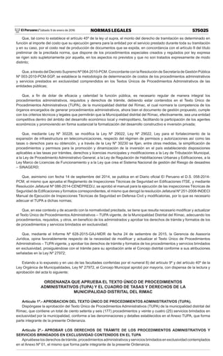 El Peruano / Sábado 9 de enero de 2016 575025NORMAS LEGALES
Que, tal como lo establece el artículo 45º de la ley ut supra, el monto del derecho de tramitación es determinado en
función al importe del costo que su ejecución genera para la entidad por el servicio prestado durante toda su tramitación
y en su caso, por el costo real de producción de documentos que se expida, en concordancia con el artículo II del título
preliminar de la precitada norma, que dispone de los procedimientos especiales creados y regulados por ley expresa
se rigen solo supletoriamente por aquella, en los aspectos no previstos y que no son tratados expresamente de modo
distinto;
Que, a través del Decreto Supremo Nº 064-2010-PCM. Concordante con la Resolución de Secretaría de Gestión Pública
Nº 003-2010-PCM-SGP, se establece la metodología de determinación de costos de los procedimientos administrativos
y servicios prestados en exclusividad comprendidos en los Textos Únicos de Procedimientos Administrativos de las
entidades públicas;
Que, a ﬁn de dotar de eﬁcacia y celeridad la función pública, es necesario regular de manera integral los
procedimientos administrativos, requisitos y derechos de trámite, debiendo estar contenidos en el Texto Único de
Procedimientos Administrativos (TUPA), de la municipalidad distrital del Rímac, el cual normara la competencia de los
órganos encargados de generar procedimientos administrativos, ahora bien el documento de gestión propuesto, cumple
con los criterios técnicos y legales que permitirán que la Municipalidad distrital del Rímac, efectivamente, sea una entidad
competitiva dentro del ámbito del desarrollo económico local y metropolitano, facilitando la participación de los agentes
económicos y promoviendo en forma sustancial la formalización del desarrollo constructivo e inversión privada;
Que, mediante Ley Nº 30228, se modiﬁca la Ley Nº 29022, Ley Nº 29022, Ley para el fortalecimiento de la
expansión de infraestructura en telecomunicaciones, respecto del régimen de permisos y autorizaciones así como las
tasas o derechos para su obtención, y a través de la Ley Nº 30230 se ﬁjan, entre otras medidas, la simpliﬁcación de
procedimientos y permisos para la promoción y dinamización de la inversión en el país estableciendo disposiciones
aplicables a las tasas por trámites, derechos y licencias municipales y modiﬁcaciones a la Ley de Tributación Municipal,
a la Ley de Procedimiento Administrativo General, a la Ley de Regulación de Habilitaciones Urbanas y Ediﬁcaciones, a la
Ley Marco de Licencias de Funcionamiento y a la Ley que crea el Sistema Nacional de gestión del Riesgo de desastres
– SINAGERD;
Que, asimismo con fecha 14 de septiembre del 2014, se publica en el Diario oﬁcial El Peruano el D.S. 058-2014-
PCM, el mismo que aprueba el Reglamento de Inspecciones Técnicas de Seguridad en Ediﬁcaciones ITSE, y mediante
Resolución Jefatural Nº 086-2014-CENEPRED/J, se aprobó el manual para la ejecución de las inspecciones Técnicas de
Seguridad de Ediﬁcaciones y formatos correspondientes, el mismo que derogó la resolución Jefatural Nº 251-2008-INDECI
Manual de Ejecución de Inspecciones Técnicas de Seguridad en Defensa Civil y modiﬁcatorias, por lo que es necesario
adecuar el TUPA a dichas normas;
Que, en ese contexto y de acuerdo con la normatividad precitada, se tiene que resulta necesario modiﬁcar y actualizar
el Texto Único de Procedimientos Administrativos – TUPA vigente, de la Municipalidad Distrital del Rímac, adecuando los
procedimientos, requisitos, y otros, en beneﬁcio de los administrados y aprobar los derechos de trámite y formatos de los
de procedimientos y servicios brindados en exclusividad;
Que, mediante el Informe Nº 628-2015-GAJ-MDR de fecha 24 de setiembre de 2015, la Gerencia de Asesoría
Jurídica, opina favorablemente respecto de la necesidad de modiﬁcar y actualizar el Texto Único de Procedimientos
Administrativos – TUPA vigente, y aprobar los derechos de trámite y formatos de los procedimientos y servicios brindados
en exclusividad, prosiguiéndose con el trámite para su aprobación ante el Concejo distrital conforme a sus atribuciones
señaladas en la Ley Nº 27972;
Estando a lo expuesto y en uso de las facultades conferidas por el numeral 8) del artículo 9º y del artículo 40º de la
Ley Orgánica de Municipalidades, Ley Nº 27972, el Concejo Municipal aprobó por mayoría, con dispensa de la lectura y
aprobación del acta lo siguiente;
ORDENANZA QUE APRUEBA EL TEXTO ÚNICO DE PROCEDIMIENTOS
ADMINISTRATIVOS (TUPA) Y EL CUADRO DE TASAS Y DERECHOS DE LA
MUNICIPALIDAD DISTRITAL DEL RIMAC
Artículo 1º.- APROBACION DEL TEXTO ÚNICO DE PROCEDIMIENTOS ADMINISTRATIVOS (TUPA).
Dispóngase la aprobación del Texto Único de Procedimientos Administrativos (TUPA) de la municipalidad distrital del
Rímac, que contiene un total de ciento setenta y seis (177) procedimientos y veinte y cuatro (25) servicios brindados en
exclusividad por la municipalidad, conforme a las denominaciones y detalles establecidos en el Anexo TUPA, que forma
parte integrante de la presente Ordenanza.
Artículo 2º.- APROBAR LOS DERECHOS DE TRÁMITE DE LOS PROCEDIMIENTOS ADMINISTRATIVOS Y
SERVICIOS BRINDADOS EN EXCLUSIVIDAD CONTENIDOS EN EL TUPA
Apruébese los derechos de trámite, procedimientos administrativos y servicios brindados en exclusividad contemplados
en el Anexo Nº 01, el mismo que forma parte integrante de la presente Ordenanza.
 