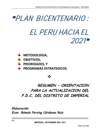 PRIMER PLAN ESTRATEGICO DE DESARROLLO NACIONAL - RESUMEN
Página 1 de 62
PLAN BICENTENARIO :
EL PERU HACIA EL
2021
METODOLOGIA,
OBJETIVOS,
PRIORIDADES, Y
PROGRAMAS ESTRATEGICOS.

RESUMEN - ORIENTACION
PARA LA ACTUALIZACION DEL
P.D.C. DEL DISTRITO DE IMPERIAL
Elaboración:
Econ. Rómulo Persing Cárdenas Ruiz
----------------------------------------------------------------------------------------------------------------------------------------------
-----
IMPERIAL, SETIEMBRE DEL 2011
 