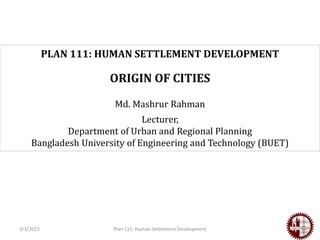 Plan 111: Human Settlement Development
PLAN 111: HUMAN SETTLEMENT DEVELOPMENT
ORIGIN OF CITIES
Md. Mashrur Rahman
Lecturer,
Department of Urban and Regional Planning
Bangladesh University of Engineering and Technology (BUET)
3/3/2015
 