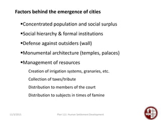 11/3/2015 Plan 111: Human Settlement Development
Concentrated population and social surplus
Social hierarchy & formal institutions
Defense against outsiders (wall)
Monumental architecture (temples, palaces)
Management of resources
Creation of irrigation systems, granaries, etc.
Collection of taxes/tribute
Distribution to members of the court
Distribution to subjects in times of famine
Factors behind the emergence of cities
 