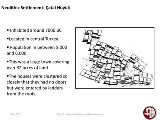11/3/2015 Plan 111: Human Settlement Development
Neolithic Settlement: Çatal Hüyük
 Inhabited around 7000 BC
Located in central Turkey
 Population in between 5,000
and 6,000
This was a large town covering
over 32 acres of land
The houses were clustered so
closely that they had no doors
but were entered by ladders
from the roofs.
 