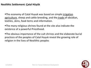 11/3/2015 Plan 111: Human Settlement Development
The economy of Catal Huyuk was based on simple irrigation
agriculture, sheep and cattle breeding, and the trade of obsidian,
textiles, skins, food items and information.
The many religious shrines found at the site also indicate the
existence of a powerful Priesthood.
The obvious importance of the cult shrines and the elaborate burial
practices of the peoples of Catal Huyuk reveal the growing role of
religion in the lives of Neolithic peoples
Neolithic Settlement: Çatal Hüyük
 