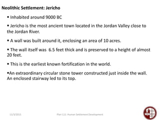 11/3/2015 Plan 111: Human Settlement Development
Neolithic Settlement: Jericho
 Inhabited around 9000 BC
 Jericho is the most ancient town located in the Jordan Valley close to
the Jordan River.
 A wall was built around it, enclosing an area of 10 acres.
 The wall itself was 6.5 feet thick and is preserved to a height of almost
20 feet.
 This is the earliest known fortification in the world.
An extraordinary circular stone tower constructed just inside the wall.
An enclosed stairway led to its top.
 