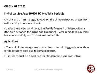 11/3/2015 Plan 111: Human Settlement Development
ORIGIN OF CITIES:
End of Last Ice Age: 10,000 BC (Neolithic Period):
At the end of last ice age, 10,000 BC, the climate slowly changed from
cold and dry to warm and wet.
Under these new conditions, the Fertile Crescent of Mesopotamia
(the area between the Tigris and Euphrates Rivers in modern-day Iraq)
became incredibly rich in plant and animal life.
Agriculture:
 The end of the ice age saw the decline of certain big game animals in
fertile crescent area due to climatic reason.
Hunters overall yield declined; hunting became less productive.
 