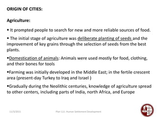 11/3/2015 Plan 111: Human Settlement Development
ORIGIN OF CITIES:
Agriculture:
 It prompted people to search for new and more reliable sources of food.
 The initial stage of agriculture was deliberate planting of seeds and the
improvement of key grains through the selection of seeds from the best
plants.
Domestication of animals: Animals were used mostly for food, clothing,
and their bones for tools
Farming was initially developed in the Middle East; in the fertile crescent
area (present-day Turkey to Iraq and Israel )
Gradually during the Neolithic centuries, knowledge of agriculture spread
to other centers, including parts of India, north Africa, and Europe
 
