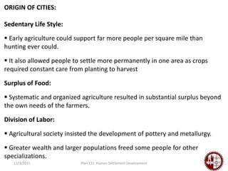 11/3/2015 Plan 111: Human Settlement Development
ORIGIN OF CITIES:
Sedentary Life Style:
 Early agriculture could support far more people per square mile than
hunting ever could.
 It also allowed people to settle more permanently in one area as crops
required constant care from planting to harvest
Surplus of Food:
 Systematic and organized agriculture resulted in substantial surplus beyond
the own needs of the farmers.
Division of Labor:
 Agricultural society insisted the development of pottery and metallurgy.
 Greater wealth and larger populations freed some people for other
specializations.
 