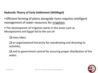 11/3/2015 Plan 111: Human Settlement Development
Hydraulic Theory of Early Settlement (Wittfogel)
 Efficient farming of plains alongside rivers requires intelligent
management of water resources for irrigation.
 The development of irrigation works in the areas such as
Mesopotamia and Egypt led to the use of-
 mass labor,
 an organizational hierarchy for coordinating and directing its
activities,
 and to government control for ensuring proper distribution of the
water.
 