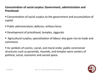 11/3/2015 Plan 111: Human Settlement Development
Concentration of social surplus: Government, administration and
Priesthood
 Concentration of social surplus to the government and accumulation of
capital
 Public administration; defense; military force
 Development of priesthood, temples, ziggurats
 Agricultural surplus; specialization of labour also gave rise to trade and
commerce
 As symbols of cosmic, social, and moral order, public ceremonial
structures such as pyramids, mounds, and temples were centers of
political, social, economic and sacred space.
 