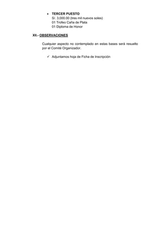    TERCER PUESTO
            S/. 3,000.00 (tres mil nuevos soles)
            01 Trofeo Caña de Plata
            01 Diploma de Honor

XII.- OBSERVACIONES

     Cualquier aspecto no contemplado en estas bases será resuelto
     por el Comité Organizador.

         Adjuntamos hoja de Ficha de Inscripción
 