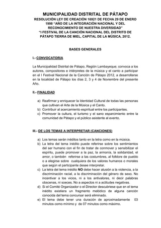 MUNICIPALIDAD DISTRITAL DE PÁTAPO
 RESOLUCIÓN LEY DE CREACIÓN 16921 DE FECHA 29 DE ENERO
        1998 “AÑO DE LA INTEGRACIÓN NACIONAL Y DEL
         RECONOCIMIENTO DE NUESTRA DIVERSIDAD”
   “I FESTIVAL DE LA CANCIÓN NACIONAL DEL DISTRITO DE
    PÁTAPO TIERRA DE MIEL, CAPITAL DE LA MÚSICA, 2012.


                         BASES GENERALES

I.- CONVOCATORIA

La Municipalidad Distrital de Pátapo, Región Lambayeque; convoca a los
autores, compositores e intérpretes de la música y el canto a participar
en el I Festival Nacional de la Canción de Pátapo 2012, a desarrollarse
en la localidad de Pátapo los días 2, 3 y 4 de Noviembre del presente
Año.

II.- FINALIDAD

   a) Reafirmar y enriquecer la Identidad Cultural de todas las personas
      que cultivan el Arte de la Música y el Canto.
   b) Contribuir al acercamiento espiritual entre los participantes.
   c) Promover la cultura, el turismo y el sano esparcimiento entre la
      comunidad de Pátapo y el público asistente al evento.


III.- DE LOS TEMAS A INTERPRETAR (CANCIONES)

   a) Los temas serán inéditos tanto en la letra como en la música.
   b) La letra del tema inédito puede referirse sobre los sentimientos
      del ser humano con el fin de tratar de conmover y sensibilizar el
      espíritu, puede promover a la paz, la armonía, la solidaridad, el
      amor, o también referirse a las costumbres, al folklore de pueblo
      o a elegirse sobre cualquiera de los valores humanos o morales
      que según el participante desee interpretar.
   c) La letra del tema inédito NO debe hacer alusión a la violencia, a la
      discriminación racial, a la discriminación del género de sexo. No
      incentivar a los vicios, ni a los antivalores, ni decir palabras
      obscenas, ni soeces. No a aspectos ni a actitudes negativas.
   d) Si el Comité Organizador o el Director descubriese que en el tema
      inédito existiera un fragmento melódico de alguna canción
      conocida del tema concursar será eliminado.
   e) El tema debe tener una duración de aproximadamente 03
      minutos como mínimo y de 07 minutos como máximo.
 