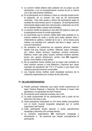 f) La canción inédita deberá estar grabado con la propia voz del
     participante y con el acompañamiento musical de por lo menos
     uno o dos instrumentos melódicos.
  g) Si el participante así lo deseara y fuera su voluntad puede enviar
     la grabación de su canción con más de 02 instrumentos
     musicales. Pero esto queda a criterio del participante según la
     cantidad de instrumentos que él lo deseara. El acompañamiento
     instrumental deberá estar bien estructurado y elaborado con el fin
     de no detectar fallas o vacios instrumentales.
  h) La canción inédita se grabara en dos (02) CD original y copia que
     el participante enviara al comité organizador.
  i) se recomienda que la canción inédita debe estar grabada en su
     máxima calidad de audio y sonido para poder apreciar clara y
     nítidamente la calidad y claridad de la voz y de la música para
     realizar una acertada pre- selección del tema a elegir para el
     concurso del festival.
  j) Se aceptarán de preferencia los siguiente géneros: baladas,
     balada rock pop, tropical: cumbias, vallenato, salsa, merengue,
     etc.; bolero, bolero ranchero, huapango, corridos mexicanos,
     folklórico, criollo: vals, polka, huayno, marinera, tondero, bachata,
     joropo, etc.; genero afroperuano, zamba, mas NO reggaetón,
     perreo, rock metálico y otros afines.
  k) No se aceptaran temas inéditos que ya hayan sido cantados en
     otros eventos canoros a nivel Regional y Nacional que hayan
     resultado ser ganadores del 1º,2º y 3º puesto o que hayan sido
     utilizados para promocionar comerciales.
  l) Los mejores temas inéditos serán propiedad exclusiva de la
     institución organizadora por el plazo de dos (02) años.


IV.- DE LOS PARTICIPANTES

  a) Podrán participar intérpretes que hayan tenido experiencias en
     algún Festival Regional o Nacional. No interesa si hayan sido
     ganadores o no ganadores de dicho Festival.
  b) Se entiende como intérprete al solista, dúo o trió.
  c) La edad comprendida de los participantes será a partir de los
     dieciocho (18) años a más.
  d) Cada participante interpretará un (01) tema inédito acompañado
     con el marco musical (orquesta) designado por el comité
     organizador del Festival.
  e) Cada participante tendrá derecho a recibir gratuitamente
     hospedaje y alimentos (03 comidas diarias).
  f) La comisión organizadora NO reconocerá hospedaje y
     alimentación a las personas que vengan acompañando al
     participante.
 