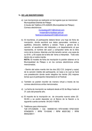 V.- DE LAS INSCRIPCIONES

  a) Las inscripciones se realizarán en los lugares que se mencionan:
     Municipalidad Distrital de Pátapo
     A través del Teléfono 074-428205 (Municipalidad de Pátapo)
     Correos electrónicos:
                       munipatapo2011@hotmail.com
                         imagen@munipatapo.gob.pe
                   festinacionalpatapo2012@hotmail.com

  b) Al inscribirse, el participante deberá llenar una hoja de ficha de
     inscripción, donde escribirá sus datos personales: nombres y
     apellidos, dirección, teléfono y celular, Titulo y género de la
     canción, el seudónimo del intérprete y el departamento al que
     representa, el nombre del autor y compositor tanto de la letra
     como de la música. Además una foto tamaño carnet, una copia de
     su D.N.I. y 05 copias de la letra del tema a interpretar. Todo esto
     dentro de un sobre manila.
     NOTA: El modelo de ficha de inscripción lo podrán obtener en la
     Municipalidad de Pátapo o en los correos electrónicos arriba
     mencionados.

     - Dentro del sobre manila irán los dos (02) C.D. (original y copia)
     de la canción inédita del participante, en base a la cual se hará
     una preselección donde serán elegidos los treinta (30) mejores
     temas que el participante interpretará en el Festival.

  c) También se podrán inscribir de manera virtual a través de los
     correos electrónicos arriba mencionados.

  d) La fecha de inscripción se realizará desde el 02 de Mayo hasta el
     31 Julio del presente año.

  e) El importe de la inscripción es de cincuenta nuevos soles (S/.
     50.00) y se podrá depositar en el Banco de la Nación a la
     siguiente cuenta corriente 04-243-116878.

  f) Teléfonos para información:
     Telf. 074-428205 / Cel. 948590145 / 979144496 / 979212020
     979456978 / RPM *0143046 / RPM #0051362 / RPM
     #945238511
 