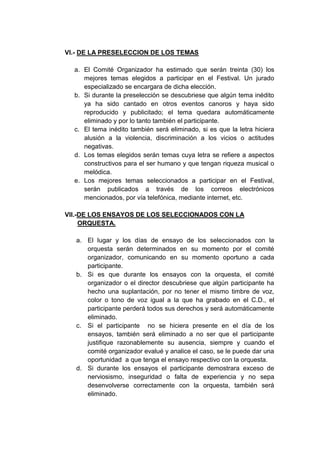 VI.- DE LA PRESELECCION DE LOS TEMAS

  a. El Comité Organizador ha estimado que serán treinta (30) los
     mejores temas elegidos a participar en el Festival. Un jurado
     especializado se encargara de dicha elección.
  b. Si durante la preselección se descubriese que algún tema inédito
     ya ha sido cantado en otros eventos canoros y haya sido
     reproducido y publicitado; el tema quedara automáticamente
     eliminado y por lo tanto también el participante.
  c. El tema inédito también será eliminado, si es que la letra hiciera
     alusión a la violencia, discriminación a los vicios o actitudes
     negativas.
  d. Los temas elegidos serán temas cuya letra se refiere a aspectos
     constructivos para el ser humano y que tengan riqueza musical o
     melódica.
  e. Los mejores temas seleccionados a participar en el Festival,
     serán publicados a través de los correos electrónicos
     mencionados, por vía telefónica, mediante internet, etc.

VII.-DE LOS ENSAYOS DE LOS SELECCIONADOS CON LA
     ORQUESTA.

   a. El lugar y los días de ensayo de los seleccionados con la
      orquesta serán determinados en su momento por el comité
      organizador, comunicando en su momento oportuno a cada
      participante.
   b. Si es que durante los ensayos con la orquesta, el comité
      organizador o el director descubriese que algún participante ha
      hecho una suplantación, por no tener el mismo timbre de voz,
      color o tono de voz igual a la que ha grabado en el C.D., el
      participante perderá todos sus derechos y será automáticamente
      eliminado.
   c. Si el participante no se hiciera presente en el día de los
      ensayos, también será eliminado a no ser que el participante
      justifique razonablemente su ausencia, siempre y cuando el
      comité organizador evalué y analice el caso, se le puede dar una
      oportunidad a que tenga el ensayo respectivo con la orquesta.
   d. Si durante los ensayos el participante demostrara exceso de
      nerviosismo, inseguridad o falta de experiencia y no sepa
      desenvolverse correctamente con la orquesta, también será
      eliminado.
 