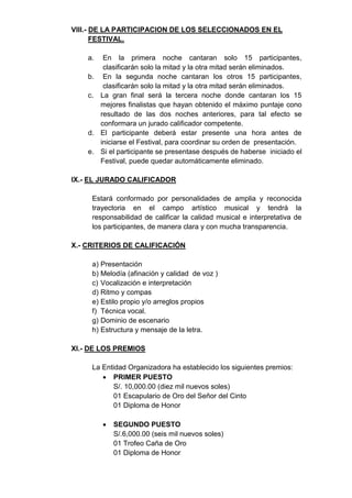 VIII.- DE LA PARTICIPACION DE LOS SELECCIONADOS EN EL
       FESTIVAL.

    a.  En la primera noche cantaran solo 15 participantes,
        clasificarán solo la mitad y la otra mitad serán eliminados.
    b. En la segunda noche cantaran los otros 15 participantes,
        clasificarán solo la mitad y la otra mitad serán eliminados.
    c. La gran final será la tercera noche donde cantaran los 15
       mejores finalistas que hayan obtenido el máximo puntaje cono
       resultado de las dos noches anteriores, para tal efecto se
       conformara un jurado calificador competente.
    d. El participante deberá estar presente una hora antes de
       iniciarse el Festival, para coordinar su orden de presentación.
    e. Si el participante se presentase después de haberse iniciado el
       Festival, puede quedar automáticamente eliminado.

IX.- EL JURADO CALIFICADOR

     Estará conformado por personalidades de amplia y reconocida
     trayectoria en el campo artístico musical y tendrá la
     responsabilidad de calificar la calidad musical e interpretativa de
     los participantes, de manera clara y con mucha transparencia.

X.- CRITERIOS DE CALIFICACIÓN

     a) Presentación
     b) Melodía (afinación y calidad de voz )
     c) Vocalización e interpretación
     d) Ritmo y compas
     e) Estilo propio y/o arreglos propios
     f) Técnica vocal.
     g) Dominio de escenario
     h) Estructura y mensaje de la letra.

XI.- DE LOS PREMIOS

     La Entidad Organizadora ha establecido los siguientes premios:
         PRIMER PUESTO
           S/. 10,000.00 (diez mil nuevos soles)
           01 Escapulario de Oro del Señor del Cinto
           01 Diploma de Honor

            SEGUNDO PUESTO
             S/.6,000.00 (seis mil nuevos soles)
             01 Trofeo Caña de Oro
             01 Diploma de Honor
 