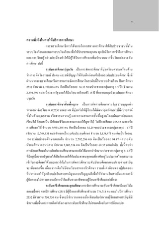 7

ความทัวถึงในการให้ บริการการศึกษา
่

ั
กระทรวงศึ ก ษาธิ ก ารได้ข ยายโอกาสทางการศึ กษาให้กบ ประชาชนทั้ง ใน
ระบบโรงเรี ยนและนอกระบบโรงเรี ยน เพื่อให้ประชาชนทุกคน ทุกวัยมีโอกาสเข้าถึงการศึกษา
และการเรี ย นรู ้ อ ย่า งต่ อ เนื่ อ งทํา ให้ มี ผู ้ไ ด้รั บ การศึ ก ษาเพิ่ ม จํา นวนมากขึ้ น ในแต่ ล ะระดับ
การศึกษา ดังนี้
ระดับการศึ กษาปฐมวัย เป็ นการจัดการศึกษาที่ มุ่งเตรี ยมความพร้ อมด้า น
ั
ร่ างกาย จิ ตใจอารมณ์ สังคม และสติปัญญา ให้กบเด็กก่ อนเข้าเรี ยนระดับประถมศึกษา ซึ่ งที่
ผ่านมากระทรวงศึกษาธิ ก ารสามารถจัดการศึกษาในระดับนี้ ในระบบโรงเรี ย น ปี การศึกษา
2552 จํา นวน 1,780,074 คน คิ ด เป็ นร้ อ ยละ 74.33 ของประชากรกลุ่ ม อายุ 3-5 ปี (จํา นวน
2,394,796 คน) เนื่ องจากรั ฐบาลได้มี นโยบายเรี ยนฟรี 15 ปี ที่ค รอบคลุ มถึ ง ระดับการศึกษา
ปฐมวัย
ระดั บ การศึ กษาขั้ นพื้นฐาน เป็ นการจัดการศึ ก ษาตามรั ฐธรรมนู ญแห่ ง
ราชอาณาจักรไทย พ.ศ.2550 มาตรา 49 ที่มุ่งหวังให้ผเู้ รี ยนได้พฒนาคุณลักษณะที่พึงประสงค์
ั
ทั้ง ในด้า นคุ ณ ธรรม จริ ย ธรรมความรู้ และความสามารถขั้น พื้ นฐานโดยเน้นการอ่ า นออก
เขียนได้ คิดเลขเป็ น มี ทกษะชี วิตและสามารถแก้ปัญหาได้ ในปี การศึกษา 2552 สามารถจัด
ั
การศึ ก ษาได้ จํานวน 9,934,295 คน คิ ดเป็ นร้ อยละ 92.29 ของประชากรกลุ่ ม อายุ 6 – 17 ปี
(จํานวน 10,764,131 คน) จําแนกเป็ นระดับประถมศึกษา จํานวน 5,138,475 คน คิดเป็ นร้อยละ
104 ระดับ มัธ ยมศึ ก ษาตอนต้ น จํา นวน 2,792,286 คน คิ ด เป็ นร้ อ ยละ 94.87 และระดับ
มัธ ยมศึ ก ษาตอนปลาย จํา นวน 2,003,534 คน คิ ดเป็ นร้ อยละ 69.57 ตามลํา ดับ ทั้ง นี้ พ บว่า
การจัดการศึกษาในระดับประถมศึกษาสามารถจัดได้มากกว่าจํานวนประชากรกลุ่มอายุ 6- 12 ปี
ั
ที่มีอยูเ่ นื่ องจากรัฐบาลได้เปิ ดโอกาสให้กบประชาชนทุกคนที่อาศัยอยู่ในประเทศไทยสามารถ
เข้ารับการศึกษาได้ และแนวโน้มในการจัดการศึกษาระดับมัธยมศึกษาตอนปลายสายสามัญ
จะเพิ่ ม มากขึ้ น เนื่ อ งจากเด็ ก ไม่ นิ ย มเรี ย นสายอาชี ว ศึ ก ษา รวมทั้ง ค่ า นิ ย มของผู้ป กครอง
ที่ปรารถนาให้ลูกเรี ยนต่อในสายสามัญจนจบปริ ญญาตรี เพื่อให้ทางานในสายอื่นและการที่
ํ
ผูปกครองไม่ทราบความก้าวหน้าในเส้นทางอาชีพของผูเ้ รี ยนอาชีวศึกษาเท่าที่ควร
้
ระดับอาชี วศึกษาและอุดมศึกษา การจัดการศึกษาระดับอาชี วศึกษามีแนวโน้ม
ลดลงเรื่ อยๆ จากปี การศึกษา 2551 มีผเู้ รี ยนอาชีวศึกษาจํานวน 776,718 คน และในปี การศึกษา
2552 มี จ า นวน 750,750 คน ซึ่ ง จะมี จา นวนลดลงเมื่ อ เที ย บกับ จํา นวนผูเ้ รี ย นสายสามัญที่ มี
ํ
ํ
จํานวนเพิ่มขึ้นและการผลิตกําลังแรงงานระดับอาชี วศึกษาไม่สอดคล้องกับการเปลี่ยนแปลง

 