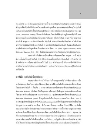8

ของเทคโนโลยีในสถานประกอบการ รวมทั้งไม่สอดคล้องกับความต้องการของผูใช้ ทักษะ
้
พื้นฐานที่ จา เป็ นยังไม่เพีย งพอ ในขณะที่ ระดับ อุดมศึ กษาคุ ณภาพของบัณฑิ ตอยู่ใ นระดับ ดี
ํ
แต่ในภาพรวมยังไม่เป็ นที่พึงพอใจของผูใช้ นอกจากนี้ การจัดอันดับสถาบันอุดมศึกษาของ QS
้
Asian Universities Ranking เป็ นการจัดอันดับมหาวิทยาลัยที่ดีที่สุดในภูมิภาคเอเชียในปี 2011
มีมหาวิทยาลัยของไทยติ ดอันดับใน 100 อันดับแรก ได้แก่ อันดับที่ 34 มหาวิทยาลัยมหิ ดล
อัน ดับ ที่ 47 จุ ฬ าลงกรณ์ ม หาวิ ท ยาลัย อัน ดับ ที่ 67 มหาวิ ท ยาลัย เชี ย งใหม่ อัน ดับ ที่ 88
มหาวิทยาลัยธรรมศาสตร์ และอันดับที่ 95 มหาวิทยาลัยสงขลานคริ นทร์ ในขณะเดียวกันจาก
การจัดอันดับสถาบันอุดมศึกษาในระดับนานาชาติของ The Time Higher Education World
University Rankings 2010 – 2011 ไม่มีสถาบันอุดมศึกษาของไทยติดอันดับใน 200 อันดับแรก
นอกจากนี้ เมื่อพิจารณาปี การศึกษาเฉลี่ ยของคนไทย อายุ 15 – 59 ปี พบว่า
มีค่าเฉลี่ยเพิ่มขึ้นทุกปี โดยในปี 2552 มีปีการศึกษาเฉลี่ย เท่ากับ 8.9 ปี และในปี 2553 เท่ากับ 9.0
ปี แต่ ก็ ย ง ตํ่า กว่า เป้ าหมายที่ ก ํา หนดไว้ ในปี 2553 เท่ า กับ 10.0 ปี เนื่ อ งจากเด็ ก ที่ เ ข้า เรี ย น
ั
การศึ กษาภาคบังคับมีการออกกลางคันมาก รวมถึ งการให้บริ การการศึกษาแก่ผูด้อยโอกาส
้
ยังไม่ทวถึง
ั่

การใช้ สื่อ เทคโนโลยีเพือการศึกษา
่

กระทรวงศึ ก ษาธิ ก ารได้มี ก ารจัดตั้ง กองทุ นเทคโนโลยีเพื่อการศึ ก ษา เพื่ อ
สนับสนุ นและส่ งเสริ มการผลิ ต วิจย และพัฒนาการใช้เทคโนโลยีสารสนเทศเพื่อการศึกษา
ั
โดยกองทุนมีหน้าที่ 3 เรื่ องคือ 1) การส่ งเสริ มพัฒนาเครื อข่ายการศึกษาแห่ งชาติ (National
Education Network) เพื่อพัฒนาให้เป็ นศูนย์กลางในการเข้าถึงข้อมูลสารสนเทศด้านการศึกษา
ไปยังสถานศึ กษาทัวประเทศ และนานาชาติ 2) ศูนย์สารสนเทศเพื่อการศึกษา (National
่
Education Information system) เป็ นศูนย์กลางจัดเก็บข้อมูลสารสนเทศด้านการศึกษา และ 3)
ส่ งเสริ มศูนย์การเรี ยนรู ้แห่ งชาติ (National Learning center) เพื่อเป็ นศูนย์กลางจัดเก็บเชื่อมโยง
ข้ อ มู ล สารสนเทศด้ า นการศึ ก ษา ซึ่ งในขณะนี้ กระทรวงศึ ก ษาธิ ก ารได้ มี ก ารแต่ ง ตั้ ง
คณะกรรมการบริ หารกองทุนพัฒนาเทคโนโลยีเพื่อการศึกษา รวมทั้งจัดทําร่ างกฎหมายว่าด้วย
หลักเกณฑ์และวิธีการจัดสรรเงินกองทุนพัฒนาเทคโนโลยีเพื่อการศึกษา พ.ศ. .... อยู่ระหว่าง
ขั้นตอนการตรวจพิจารณาของสํานัก งานคณะกรรมการกฤษฎี ก า และได้จดทําแผนแม่บ ท
ั
กองทุ นพัฒนาเทคโนโลยีเพื่อการศึกษา ภายใต้พระราชบัญญัติการศึกษาแห่ งชาติ พ.ศ.2542
ทั้งนี้ ต้องการให้พฒนาสถานีวทยุโทรทัศน์เพื่อการศึกษา หรื อ ETV มาเป็ นสถานีโทรทัศน์ทาง
ั
ิ

 
