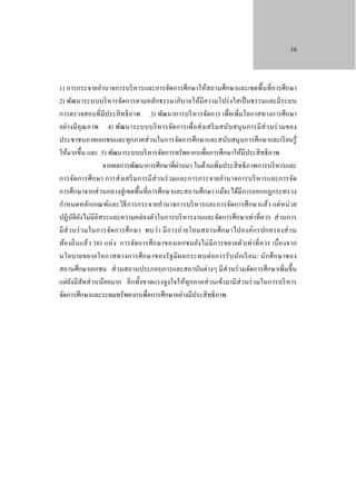 10

1) การกระจายอํานาจการบริ หารและการจัดการศึกษาให้สถานศึกษาและเขตพื้นที่การศึกษา
2) พัฒนาระบบบริ หารจัดการตามหลักธรรมาภิบาลให้มีความโปร่ งใสเป็ นธรรมและมีระบบ
การตรวจสอบที่มีประสิ ทธิ ภาพ 3) พัฒนาการบริ หารจัดการ เพื่อเพิ่มโอกาสทางการศึกษา
อย่างมี คุณ ภาพ 4) พัฒนาระบบบริ หารจัดการเพื่อส่ งเสริ ม สนับ สนุ นการมีส่ วนร่ วมของ
ประชาชนภาคเอกชนและทุกภาคส่ วนในการจัดการศึกษาและสนับสนุนการศึกษาและเรี ยนรู้
ให้มากขึ้น และ 5) พัฒนาระบบบริ หารจัดการทรัพยากรเพื่อการศึกษาให้มีประสิ ทธิ ภาพ
่
จากผลการพัฒนาการศึกษาที่ผานมา ในด้านเพิ่มประสิ ทธิ ภาพการบริ หารและ
การจัดการศึ ก ษา การส่ งเสริ มการมี ส่วนร่ วมและการกระจายอํานาจการบริ หารและการจัด
การศึกษาจากส่ วนกลางสู่ เขตพื้นที่การศึกษาและสถานศึกษา แม้จะได้มีการออกกฎกระทรวง
กําหนดหลักเกณฑ์และวิธีการกระจายอํานาจการบริ หารและการจัดการศึกษาแล้ว แต่หน่ วย
ปฏิบติยงไม่มีอิสระและความคล่องตัวในการบริ หารงานและจัดการศึกษาเท่าที่ควร ส่ วนการ
ั ั
มี ส่ วนร่ วมในการจัดการศึ ก ษา พบว่า มี ก ารถ่ า ยโอนสถานศึ ก ษาไปองค์ก รปกครองส่ ว น
ท้องถิ่ นแล้ว 381 แห่ ง การจัดการศึ ก ษาของเอกชนยัง ไม่มีก ารขยายตัวเท่ าที่ ควร เนื่ องจาก
นโยบายขยายโอกาสทางการศึ ก ษาของรั ฐ มี ผ ลกระทบต่ อการรั บ นัก เรี ย น/ นัก ศึ ก ษาของ
สถานศึกษาเอกชน ส่ วนสถานประกอบการและสถาบันต่างๆ มีส่วนร่ วมจัดการศึกษาเพิ่มขึ้น
แต่ยงมีสัดส่ วนน้อยมาก อีกทั้งขาดแรงจูงใจให้ทุกภาคส่ วนเข้ามามีส่วนร่ วมในการบริ หาร
ั
จัดการศึกษาและระดมทรัพยากรเพื่อการศึกษาอย่างมีประสิ ทธิ ภาพ

 