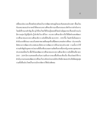 12

เปลี่ยนแปลง และเป็ นพลังทางสังคมในการพัฒนาเศรษฐกิจและสังคมของประเทศ เชื่ อมโยง
กับบทบาทและอํานาจหน้าที่ของกระทรวงศึกษาธิ การมาเป็ นกรอบแนวคิดในการดําเนิ นการ
โดยมี เป้ าหมายสําคัญ คือ มุ่งให้คนไทยได้เรี ยนรู ้ ตลอดชี วิตอย่างมี คุณภาพ เป็ นคนดี คนเก่ง
มี ค วามสุ ข มี ภู มิ คุ ้ม กัน รู ้ เท่ า ทันในเวที โ ลก กระทรวงศึ ก ษาธิ ก ารจึ ง ได้จ ัดทํา แผนพัฒ นา
การศึกษาของกระทรวงศึกษาธิ การ ฉบับที่ สิบเอ็ด พ.ศ.2555 – 2559 ขึ้น โดยคํานึ งถึงผลการ
่
ดําเนินงานที่ผานมา และบริ บทสภาพแวดล้อมทุกด้านที่มีผลกระทบต่อการศึกษา ประกอบกับ
ทิ ศ ทางการพัฒ นาประเทศและทิ ศ ทางการพัฒ นาการศึ ก ษาของประเทศ รวมทั้ง การให้
ความสําคัญกับบุคคล หน่วยงานที่เกี่ยวข้องระดมความคิดเห็นจากทั้งภาครัฐ เอกชน ชุ มชนและ
ประชาชนที่สนใจ เพื่อให้แผนพัฒนาการศึกษาของกระทรวงศึกษาธิ การ ฉบับที่สิบเอ็ด พ.ศ.
2555 – 2559 มี ค วามสอดคล้อ งกับ ความต้อ งการของพื้ น ที่ แ ละท้อ งถิ่ น ที่ จ ะส่ ง ผลให้ก าร
ดําเนินงานตามแผนพัฒนาการศึกษาในระดับหน่วยงานมีประสิ ทธิ ภาพและประสิ ทธิ ผลสู งสุ ด
รวมทั้งเป็ นประโยชน์ในการบริ หารจัดการได้อย่างชัดเจน

 
