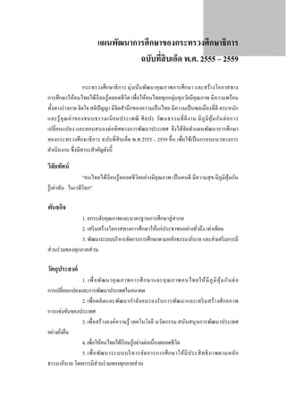 แผนพัฒนาการศึกษาของกระทรวงศึกษาธิการ
ฉบับทีสิบเอ็ด พ.ศ. 2555 – 2559
่
กระทรวงศึกษาธิ การ มุ่งเน้นพัฒนาคุณภาพการศึกษา และสร้างโอกาสทาง
การศึกษาให้คนไทยได้เรี ยนรู ้ ตลอดชีวิต เพื่อให้คนไทยทุกกลุ่มทุกวัยมีคุณภาพ มีความพร้อม
ทั้งทางร่ างกาย จิตใจ สติปัญญา มีจิตสํานึกของความเป็ นไทย มีความเป็ นพลเมืองที่ดี ตระหนัก
และรู ้ คุ ณ ค่ า ของขนบธรรมเนี ย มประเพณี ศิ ล ปะ วัฒ นธรรมที่ ดี ง าม มี ภู มิ คุ้ม กัน ต่ อ การ
เปลี่ยนแปลง และตอบสนองต่อทิ ศทางการพัฒนาประเทศ จึงได้จดทําแผนพัฒนาการศึกษา
ั
ของกระทรวงศึกษาธิ การ ฉบับที่สิบเอ็ด พ.ศ.2555 – 2559 ขึ้น เพื่อใช้เป็ นกรอบแนวทางการ
ดําเนินงาน ซึ่ งมีสาระสําคัญดังนี้

วิสัยทัศน์

“คนไทยได้เรี ยนรู ้ ตลอดชี วิตอย่างมีคุณภาพ เป็ นคนดี มีความสุ ข มีภูมิคุมกัน
้
รู ้เท่าทัน ในเวทีโลก”

พันธกิจ

1. ยกระดับคุณภาพและมาตรฐานการศึกษาสู่ สากล
2. เสริ มสร้างโอกาสทางการศึกษาให้แก่ประชาชนอย่างทัวถึง เท่าเทียม
่
3. พัฒนาระบบบริ หารจัดการการศึกษาตามหลักธรรมาภิบาล และส่ งเสริ มการมี
ส่ วนร่ วมของทุกภาคส่ วน

วัตถุประสงค์

1. เพื่ อ พัฒ นาคุ ณ ภาพการศึ ก ษาและคุ ณ ภาพคนไทยให้ มี ภู มิ คุ ้ ม กั น ต่ อ
การเปลี่ยนแปลงและการพัฒนาประเทศในอนาคต
2. เพื่ อ ผลิ ตและพัฒ นากํา ลัง คนรองรั บ การพัฒ นาและเสริ ม สร้ า งศัก ยภาพ
การแข่งขันของประเทศ
3. เพื่ อสร้ างองค์ความรู้ เทคโนโลยี นวัตกรรม สนับสนุ นการพัฒนาประเทศ
อย่างยังยืน
่
4. เพื่อให้คนไทยได้เรี ยนรู้อย่างต่อเนื่องตลอดชีวิต
5. เพื่ อ พัฒ นาระบบบริ ห ารจัด การการศึ ก ษาให้มี ป ระสิ ท ธิ ภ าพตามหลัก
ธรรมาภิบาล โดยการมีส่วนร่ วมของทุกภาคส่ วน

 