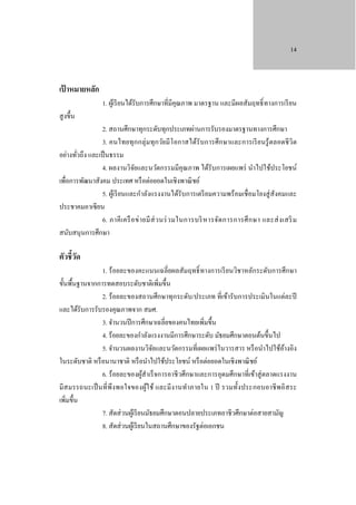 14

เป้ าหมายหลัก

1. ผูเ้ รี ยนได้รับการศึกษาที่มีคุณภาพ มาตรฐาน และมีผลสัมฤทธิ์ ทางการเรี ยน

สู งขึ้น

2. สถานศึกษาทุกระดับทุกประเภทผ่านการรับรองมาตรฐานทางการศึกษา
3. คนไทยทุ ก กลุ่มทุกวัยมี โอกาสได้รับการศึกษาและการเรี ย นรู้ ตลอดชี วิต
อย่างทัวถึง และเป็ นธรรม
่
4. ผลงานวิจยและนวัตกรรมมีคุณภาพ ได้รับการเผยแพร่ นําไปใช้ประโยชน์
ั
เพื่อการพัฒนาสังคม ประเทศ หรื อต่อยอดในเชิงพาณิ ชย์
5. ผูเ้ รี ยนและกําลังแรงงานได้รับการเตรี ยมความพร้อมเชื่อมโยงสู่ สังคมและ
ประชาคมอาเซี ยน
6. ภาคี เ ครื อ ข่ า ยมี ส่ ว นร่ ว มในการบริ ห ารจัด การการศึ ก ษา และส่ ง เสริ ม
สนับสนุนการศึกษา

ตัวชี้วด
ั

1. ร้ อยละของคะแนนเฉลี่ยผลสัมฤทธิ์ ทางการเรี ยนวิชาหลักระดับการศึกษา
ขั้นพื้นฐานจากการทดสอบระดับชาติเพิ่มขึ้น
2. ร้อยละของสถานศึกษาทุกระดับ/ประเภท ที่เข้ารับการประเมินในแต่ละปี
และได้รับการรับรองคุณภาพจาก สมศ.
3. จํานวนปี การศึกษาเฉลี่ยของคนไทยเพิ่มขึ้น
4. ร้อยละของกําลังแรงงานมีการศึกษาระดับ มัธยมศึกษาตอนต้นขึ้นไป
5. จํานวนผลงานวิจยและนวัตกรรมที่เผยแพร่ ในวารสาร หรื อนําไปใช้อางอิง
ั
้
ในระดับชาติ หรื อนานาชาติ หรื อนําไปใช้ประโยชน์ หรื อต่อยอดในเชิงพาณิ ชย์
6. ร้ อยละของผูสําเร็ จการอาชี วศึกษาและการอุดมศึกษาที่เข้าสู่ ตลาดแรงงาน
้
มีส มรรถนะเป็ นที่ พึง พอใจของผูใ ช้ และมี ง านทําภายใน 1 ปี รวมทั้ง ประกอบอาชี พอิ ส ระ
้
เพิ่มขึ้น
7. สัดส่ วนผูเ้ รี ยนมัธยมศึกษาตอนปลายประเภทอาชีวศึกษาต่อสายสามัญ
8. สัดส่ วนผูเ้ รี ยนในสถานศึกษาของรัฐต่อเอกชน

 