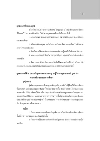 15

ยุทธศาสตร์ และกลยุทธ์

เพื่อให้การดําเนิ นงานบรรลุวิสัยทัศน์ วัตถุประสงค์ และเป้ าหมายการพัฒนา
ํ
ํ
ที่กาหนดไว้ กระทรวงศึกษาธิ การได้กาหนดยุทธศาสตร์ การดําเนินงาน ดังนี้
1. ยกระดับคุณภาพและมาตรฐานผูเ้ รี ยน ครู คณาจารย์ บุคลากรทางการศึกษา
และสถานศึกษา
2. ผลิตและพัฒนาคุณภาพกําลังคนรองรับการพัฒนาและเสริ มสร้างศักยภาพ
การแข่งขันของประเทศ
3. ส่ งเสริ มการวิจยและพัฒนา ถ่ายทอดองค์ความรู ้ เทคโนโลยีและนวัตกรรม
ั
4. ขยายโอกาสการเข้าถึ งบริ การทางการศึกษา และการเรี ยนรู้ อย่างต่อเนื่ อง
ตลอดชีวต
ิ
5. พัฒนาระบบบริ หารจัดการและส่ งเสริ มให้ทุกภาคส่ วนมีส่วนร่ วมในการจัด
การศึกษาซึ่ งในแต่ละยุทธศาสตร์ มีกลยุทธ์และแนวทางการดําเนินงาน ดังต่อไปนี้

ยุทธศาสตร์ ที่ 1 ยกระดับคุณภาพและมาตรฐานผู้เรียน ครู คณาจารย์ บุคลากร
ทางการศึกษาและสถานศึกษา

จุดมุ่งหมาย
มุ่งพัฒนาคุณภาพการศึกษาทุกระดับทุกประเภทเพื่อให้ผเู ้ รี ยนได้รับการศึกษา
ที่มีคุณภาพ มาตรฐานและมี ผลสัม ฤทธิ์ ทางการเรี ยนสู ง ขึ้ น สามารถเรี ยนรู้ ด้วยตนเอง และ
สามารถดํารงชี วิตในสังคมได้อย่างมีความสุ ข ส่ งเสริ มและพัฒนาครู คณาจารย์ และบุคลากร
ทางการศึกษาให้มีสมรรถนะตามมาตรฐานวิชาชี พ รวมทั้งพัฒนาสถานศึกษาทุกระดับและ
ประเภทให้มี คุ ณ ภาพและมาตรฐานได้รับ การรั บ รองจากสํา นัก งานรั บ รองมาตรฐานและ
ประเมินคุณภาพการศึกษา (สมศ.)
ตัวชี้วด
ั

1. ร้ อยละของคะแนนเฉลี่ยผลสัมฤทธิ์ ทางการเรี ยนวิชาหลักระดับการศึกษา
ขั้นพื้นฐานจากการทดสอบระดับชาติเพิ่มขึ้น
2. ร้อยละของผูเ้ รี ยนทุกระดับการศึกษามีคุณธรรม จริ ยธรรม และมีความเป็ น
พลเมือง

 