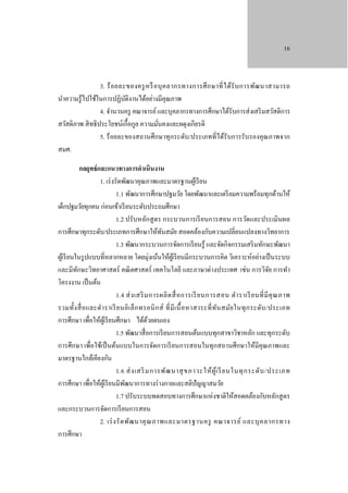 16

3. ร้ อ ยละของครู ห รื อ บุ ค ลากรทางการศึ ก ษาที่ ไ ด้รั บ การพัฒ นาสามารถ
นําความรู ้ไปใช้ในการปฏิบติงานได้อย่างมีคุณภาพ
ั
4. จํานวนครู คณาจารย์ และบุคลากรทางการศึกษาได้รับการส่ งเสริ มสวัสดิการ
สวัสดิภาพ สิ ทธิ ประโยชน์เกื้อกูล ความมันคงและผดุงเกียรติ
่
5. ร้ อยละของสถานศึกษาทุกระดับ/ประเภทที่ได้รับการรับรองคุณภาพจาก
สมศ.
กลยุทธ์ และแนวทางการดําเนินงาน
1. เร่ งรัดพัฒนาคุณภาพและมาตรฐานผูเ้ รี ยน
1.1 พัฒนาการศึกษาปฐมวัย โดยพัฒนาและเตรี ยมความพร้ อมทุกด้านให้
เด็กปฐมวัยทุกคน ก่อนเข้าเรี ยนระดับประถมศึกษา
1.2 ปรับหลักสู ตร กระบวนการเรี ยนการสอน การวัดและประเมินผล
การศึกษาทุกระดับ/ประเภทการศึกษาให้ทนสมัย สอดคล้องกับความเปลี่ยนแปลงทางวิทยาการ
ั
1.3 พัฒนากระบวนการจัดการเรี ยนรู้ และจัดกิจกรรมเสริ มทักษะพัฒนา
ผูเ้ รี ยนในรู ปแบบที่หลากหลาย โดยมุ่งเน้นให้ผเู้ รี ยนมีกระบวนการคิด วิเคราะห์อย่างเป็ นระบบ
และมีทกษะวิทยาศาสตร์ คณิ ตศาสตร์ เทคโนโลยี และภาษาต่างประเทศ เช่น การวิจย การทํา
ั
ั
โครงงาน เป็ นต้น
1.4 ส่ ง เสริ ม การผลิ ต สื่ อ การเรี ยนการสอน ตํา ราเรี ยนที่ มี คุ ณ ภาพ
รวมทั้ง สื่ อ และตํา ราเรี ย นอิ เ ล็ ก ทรอนิ ก ส์ ที่ มี เ นื้ อ หาสาระที่ ท ัน สมัย ในทุ ก ระดับ /ประเภท
การศึกษา เพื่อให้ผเู้ รี ยนศึกษา ได้ดวยตนเอง
้
1.5 พัฒนาสื่ อการเรี ยนการสอนต้นแบบทุกสาขาวิชาหลัก และทุกระดับ
การศึกษา เพื่อใช้เป็ นต้นแบบในการจัดการเรี ยนการสอนในทุกสถานศึกษาให้มีคุณภาพและ
มาตรฐานใกล้เคียงกัน
1.6 ส่ ง เสริ มการพัฒ นาสุ ขภาวะให้ ผู ้เ รี ยนในทุ ก ระดั บ /ประเภท
การศึกษา เพื่อให้ผเู ้ รี ยนมีพฒนาการทางร่ างกายและสติปัญญาสมวัย
ั
1.7 ปรับระบบทดสอบทางการศึกษาแห่งชาติให้สอดคล้องกับหลักสู ตร
และกระบวนการจัดการเรี ยนการสอน
2. เร่ ง รั ด พัฒ นาคุ ณ ภาพและมาตรฐานครู คณาจารย์ และบุ ค ลากรทาง
การศึกษา

 