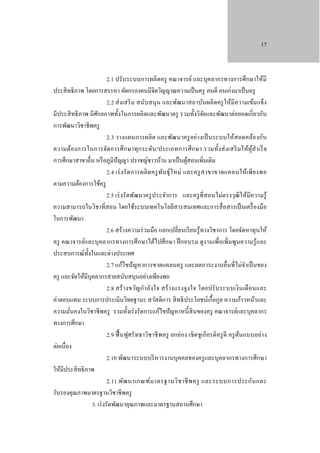 17

2.1 ปรั บระบบการผลิ ตครู คณาจารย์ และบุคลากรทางการศึกษาให้มี
ประสิ ทธิ ภาพ โดยการสรรหา คัดกรองคนมีจิตวิญญาณความเป็ นครู คนดี คนเก่งมาเป็ นครู
2.2 ส่ งเสริ ม สนับสนุ น และพัฒนาสถาบันผลิ ตครู ให้มีความเข้มแข็ง
มีประสิ ทธิ ภาพ มีศกยภาพทั้งในการผลิตและพัฒนาครู รวมทั้งวิจยและพัฒนาต่อยอดเกี่ยวกับ
ั
ั
การพัฒนาวิชาชีพครู
2.3 วางแผนการผลิ ต และพัฒนาครู อย่างเป็ นระบบให้สอดคล้องกับ
ความต้องการในการจัดการศึ ก ษาทุ ก ระดับ /ประเภทการศึ ก ษา รวมทั้ง ส่ ง เสริ ม ให้ผูสํา เร็ จ
้
การศึกษาสาขาอื่น หรื อภูมิปัญญา ปราชญ์ชาวบ้าน มาเป็ นผูสอนเพิ่มเติม
้
2.4 เร่ ง รั ด การผลิ ต ครู พ นธุ์ ใ หม่ และครู ส าขาขาดแคลนให้เ พี ย งพอ
ั
ตามความต้องการใช้ครู
2.5 เร่ งรั ดพัฒนาครู ประจําการ และครู ที่สอนไม่ตรงวุฒิให้มีความรู้
ความสามารถในวิชาที่สอน โดยใช้ระบบเทคโนโลยีสารสนเทศและการสื่ อสารเป็ นเครื่ องมือ
ในการพัฒนา
2.6 สร้างความร่ วมมือ แลกเปลี่ยนเรี ยนรู้ทางวิชาการ โดยจัดหาทุนให้
ครู คณาจารย์และบุคลากรทางการศึกษาได้ไปศึกษา ฝึ กอบรม ดูงานเพื่อเพิ่มพูนความรู้และ
ประสบการณ์ท้ งในและต่างประเทศ
ั
2.7 แก้ไขปั ญหาการขาดแคลนครู และลดภาระงานอื่นที่ไม่จาเป็ นของ
ํ
ครู และจัดให้มีบุคลากรสายสนับสนุนอย่างเพียงพอ
2.8 สร้ า งขวัญกํา ลัง ใจ สร้ า งแรงจูง ใจ โดยปรั บ ระบบเงิ น เดื อนและ
ค่าตอบแทน ระบบการประเมินวิทยฐานะ สวัสดิการ สิ ทธิ ประโยชน์เกื้อกูล ความก้าวหน้าและ
ความมันคงในวิชาชี พครู รวมทั้งเร่ งรัดการแก้ไขปั ญหาหนี้สินของครู คณาจารย์และบุคลากร
่
ทางการศึกษา
2.9 ฟื้ นฟูศรั ทธาวิชาชี พครู ยกย่อง เชิ ดชู เกี ยรติค รู ดี ครู ตนแบบอย่า ง
้
ต่อเนื่อง
2.10 พัฒนาระบบบริ หารงานบุคคลของครู และบุคลากรทางการศึกษา
ให้มีประสิ ทธิ ภาพ
2.11 พัฒ นาเกณฑ์ม าตรฐานวิช าชี พ ครู และระบบการประกัน และ
รับรองคุณภาพมาตรฐานวิชาชีพครู
3. เร่ งรัดพัฒนาคุณภาพและมาตรฐานสถานศึกษา

 