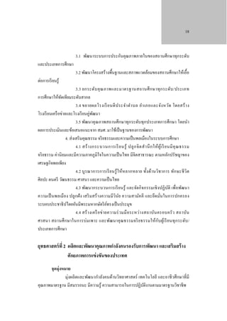18

3.1 พัฒนาระบบการประกันคุณภาพภายในของสถานศึกษาทุกระดับ
และประเภทการศึกษา
ต่อการเรี ยนรู ้

3.2 พัฒนาโครงสร้างพื้นฐานและสภาพแวดล้อมของสถานศึกษาให้เอื้อ

3.3 ยกระดับ คุ ณ ภาพและมาตรฐานสถานศึ ก ษาทุ ก ระดับ /ประเภท
การศึกษาให้ทดเทียมระดับสากล
ั
3.4 ขยายผลโรงเรี ย นดี ป ระจํา ตํา บล อํา เภอและจัง หวัด โดยสร้ า ง
โรงเรี ยนเครื อข่ายและโรงเรี ยนคู่พฒนา
ั
3.5 พัฒนาคุ ณภาพสถานศึกษาทุกระดับทุกประเภทการศึกษา โดยนํา
ผลการประเมินและข้อเสนอแนะจาก สมศ. มาใช้เป็ นฐานของการพัฒนา
4. ส่ งเสริ มคุณธรรม จริ ยธรรมและความเป็ นพลเมืองในระบบการศึกษา
4.1 สร้ า งกระบวนการเรี ยนรู้ ปลู ก จิ ต สํ า นึ ก ให้ ผู้เ รี ยนมี คุ ณ ธรรม
จริ ยธรรม ค่านิ ยมและมีความภาคภูมิใจในความเป็ นไทย มีจิตสาธารณะ ตามหลักปรัชญาของ
เศรษฐกิจพอเพียง
4.2 บู รณาการการเรี ย นรู้ ใ ห้หลากหลาย ทั้ง ด้า นวิช าการ ทัก ษะชี วิต
ศิลปะ ดนตรี วัฒนธรรม ศาสนา และความเป็ นไทย
4.3 พัฒนากระบวนการเรี ยนรู ้ และจัดกิ จกรรมเชิ งปฏิ บติ เพื่อพัฒนา
ั
ความเป็ นพลเมือง ปลูกฝั ง เสริ มสร้ างความมีวินัย ความสามัค คี และยึด มันในการปกครอง
่
ระบอบประชาธิ ปไตยอันมีพระมหากษัตริ ยทรงเป็ นประมุข
์
4.4 สร้ า งเครื อข่ า ยความร่ วมมื อระหว่า งสถาบัน ครอบครั ว สถาบัน
ศาสนา สถานศึ ก ษาในการบ่ม เพาะ และพัฒ นาคุ ณธรรมจริ ย ธรรมให้ก ับ ผูเ้ รี ย นทุ ก ระดับ /
ประเภทการศึกษา

ยุทธศาสตร์ ที่ 2 ผลิตและพัฒนาคุณภาพกําลังคนรองรับการพัฒนา และเสริมสร้ าง
ศักยภาพการแข่ งขันของประเทศ
จุดมุ่งหมาย
มุ่งผลิ ตและพัฒนากําลังคนด้านวิทยาศาสตร์ เทคโนโลยี และอาชี วศึกษาที่มี
คุณภาพมาตรฐาน มีสมรรถนะ มีความรู ้ ความสามารถในการปฏิบติงานตามมาตรฐานวิชาชีพ
ั

 