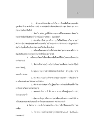 20

2.1 เพิ่ม การผลิ ตและพัฒนากํา ลัง คนระดับ อาชี วศึ ก ษาและระดับ
อุ ดมศึ ก ษาในสาขาที่ เป็ นความต้องการและจํา เป็ นต่อการพัฒนาประเทศ โดยเฉพาะสาขา
วิทยาศาสตร์ เทคโนโลยี
2.2 ส่ งเสริ ม สนับสนุ นให้เด็กและเยาวชนที่มีความสามารถพิเศษด้าน
วิทยาศาสตร์ เทคโนโลยีได้รับการพัฒนาอย่างต่อเนื่อง เต็มศักยภาพ
2.3 ส่ ง เสริ ม สนับ สนุ น สร้ า งแรงจู ง ใจให้ผู้เ รี ย นสายวิ ท ยาศาสตร์
เข้า เรี ย นต่ อในสายวิท ยาศาสตร์ และเทคโนโลยีใ นระดับ อาชี วศึ ก ษาและระดับ อุ ดมศึ ก ษา
เพิ่มขึ้น โดยเชื่อมโยงกับการจัดสรรทุนให้กยมเพื่อการศึกษา
ู้ ื
2.4 สร้ างเครื อข่ายความร่ วมมือในการพัฒนาคุ ณภาพและสร้ างความ
เข้มแข็งด้านการเรี ยนการสอนวิทยาศาสตร์ และเทคโนโลยี
3. เร่ งผลิ ตและพัฒนากําลังคนด้านอาชี วศึ กษาให้ ท ันกับความเปลี่ ยนแปลง
ของเทคโนโลยี
3.1 จัด การศึ ก ษาและเรี ย นรู้ อ าชี ว ศึ ก ษา โดยเน้นสัด ส่ วนการปฏิ บ ัติ
มากกว่าทฤษฎี
3.2 ขยายการศึกษาระบบทวิภาคีและสหกิ จศึกษา เน้นการฝึ กงานใน
สถานประกอบการ
3.3 ส่ ง เสริ ม สนับ สนุ น ให้ภ าคเอกชนมี บ ทบาทหรื อ มี ส่ ว นร่ ว มใน
การผลิตและพัฒนากําลังคนสายอาชีวศึกษา
3.4 ส่ ง เสริ ม สนับ สนุ นให้ค รู ผูส อนในสถาบันอาชี วศึ ก ษาได้เข้า รั บ
้
การฝึ กอบรมในสถานประกอบการ
3.5 ขยายการจัดการอาชี วศึ ก ษาและการอุ ดมศึ ก ษาสู่ ก ลุ่ ม ประชากร
วัยแรงงานเพิ่มขึ้น
3.6 พัฒนาหลักสู ตร ปรับกระบวนการจัดการเรี ยนการสอนอาชี วศึกษา
ให้ทนสมัย เหมาะสมกับความก้าวหน้าและการเปลี่ยนแปลงของเทคโนโลยี
ั
4. พัฒนาสมรรถนะกําลังแรงงานเพื่อรองรับการเข้าสู่ สังคม และประชาคม
อาเซียน
4.1 พัฒนากรอบมาตรฐานคุ ณวุฒิแห่ ง ชาติ (National Qualification
Framework)

 