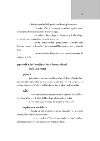 22

7. ส่ งเสริ มประเทศไทยให้เป็ นศูนย์กลางการศึกษาในภูมิภาคอาเซี ยน
ั
7.1 ส่ ง เสริ ม การใช้ภาษาไทยควบคู่กบ ภาษาถิ่ นอย่างถูก ต้อง รวมทั้ง
การเรี ยนรู ้ภาษาสากลและภาษาของประเทศสมาชิกอาเซี ยน
7.2 ส่ ง เสริ ม การพัฒนาหลัก สู ตรการศึ ก ษานานาชาติ หรื อหลัก สู ต ร
การจัดการเรี ยนการสอนร่ วมกับสถาบันการศึกษานานาชาติ
7.3 พัฒ นาสถาบัน การศึ ก ษาทุ ก ระดับ และประเภทการศึ ก ษาที่ มี
ศักยภาพสู ง รวมทั้งรวมทั้งสถาบันการศึกษานานาชาติให้มีคุณภาพและมาตรฐานในระดับ
สากล
7.4 ส่ งเสริ มการจัดการศึกษาแบบสองภาษา และภาษาประเทศสมาชิ ก
อาเซี ยนอย่างเข้มข้น

ยุทธศาสตร์ ที่ 3 ส่ งเสริมการวิจัยและพัฒนา ถ่ ายทอดองค์ ความรู้
เทคโนโลยี นวัตกรรม
จุดมุ่งหมาย
มุ่ ง ส่ ง เสริ ม และสนับ สนุ น การวิ จ ัย และพัฒ นาทั้ง ด้า นการวิ จ ัย เพื่ อ พัฒ นา
ประเทศ การให้การบริ การรักษาพยาบาลและเพื่อความเป็ นเลิศทางวิชาการ โดยเน้นการวิจย
ั
และพัฒนาที่สามารถนําไปใช้ประโยชน์ท้งในด้านการพัฒนาการศึกษาและในเชิงพาณิ ชย์
ั
ตัวชี้วด
ั

1. จํานวนผลงานวิจยและนวัตกรรมที่เผยแพร่ ในวารสาร หรื อนําไปใช้อางอิง
ั
้
ในระดับชาติ หรื อนานาชาติ หรื อนําไปใช้ประโยชน์ หรื อต่อยอดในเชิงพาณิ ชย์
2. จํานวนผลงานวิจยด้านการรักษาพยาบาลที่นาไปใช้ประโยชน์
ั
ํ
กลยุทธ์ และแนวทางการดําเนินงาน
1. ส่ ง เสริ ม สนั บ สนุ น การวิ จ ัย และพัฒ นา สร้ า งองค์ ค วามรู้ เ ทคโนโลยี
นวัตกรรมเพื่อการพัฒนาสังคมและประเทศ
1.1 สร้ า งกลไกการวิ จ ัย และถ่ า ยทอดองค์ ค วามรู้ เทคโนโลยี แ ละ
นวัตกรรมระหว่างภาคธุ รกิจ สถานประกอบการกับสถาบันการศึกษา

 