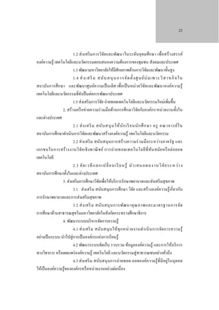 23

1.2 ส่ ง เสริ ม การวิจย และพัฒนาในระดับ อุ ดมศึ ก ษา เพื่อสร้ า งสรรค์
ั
องค์ความรู ้ เทคโนโลยีและนวัตกรรมตอบสนองความต้องการของชุมชน สังคมและประเทศ
1.3 พัฒนามหาวิทยาลัยให้มีศกยภาพด้านการวิจยและพัฒนาขั้นสู ง
ั
ั
1.4 ส่ งเส ริ ม ส นั บ ส นุ นก ารจั ด ตั้ งศู น ย์ บ่ มเพ าะ วิ ส าหกิ จใ น
สถาบันการศึ กษา และพัฒนาศูนย์ความเป็ นเลิ ศ เพื่อเป็ นหน่ วยวิจยและพัฒนาองค์ความรู้
ั
เทคโนโลยีและนวัตกรรมที่จาเป็ นต่อการพัฒนาประเทศ
ํ
1.5 ส่ งเสริ มการวิจย ถ่ายทอดเทคโนโลยีและนวัตกรรมใหม่เพิ่มขึ้น
ั
2. สร้ างเครื อข่ายความร่ วมมือด้านการศึกษาวิจยกับองค์กร/หน่ วยงานทั้งใน
ั
และต่างประเทศ
2.1 ส่ งเสริ ม สนั บ สนุ น ให้ นั ก เรี ยนนั ก ศึ ก ษา ครู คณาจารย์ ใ น
สถาบันการศึกษาดําเนินการวิจยและพัฒนาสร้างองค์ความรู ้ เทคโนโลยีและนวัตกรรม
ั
2.2 ส่ ง เสริ ม สนับ สนุ น การสร้ า งความร่ ว มมื อ ระหว่า งภาครั ฐ และ
เอกชนในการสร้ า งงานวิ จ ัย เชิ ง พาณิ ช ย์ การถ่ า ยทอดเทคโนโลยี ที่ ท ัน สมัย หรื อ ต่ อ ยอด
เทคโนโลยี
2.3 จั ด เวที แล ก เปลี่ ย นเรี ย นรู ้ นํ า เส นอผล งานวิ จ ั ย ระ หว่ า ง
สถาบันการศึกษาทั้งในและต่างประเทศ
3. ส่ งเสริ มการศึกษาวิจยเพื่อให้บริ การรักษาพยาบาลและส่ งเสริ มสุ ขภาพ
ั
3.1 ส่ งเสริ ม สนับสนุ นการศึกษา วิจย และสร้างองค์ความรู้ เกี่ ยวกับ
ั
การรักษาพยาบาลและการส่ งเสริ มสุ ขภาพ
3.2 ส่ ง เสริ ม สนั บ สนุ น การพัฒ นาคุ ณ ภาพและมาตรฐานการจัด
การศึกษาด้านสาธารณสุ ขในมหาวิทยาลัยในสังกัดกระทรวงศึกษาธิ การ
4. พัฒนาระบบบริ หารจัดการความรู ้
4.1 ส่ ง เสริ ม สนับ สนุ น ให้ ทุ ก หน่ ว ยงานดํา เนิ น การจัด การความรู้
อย่างเป็ นระบบ นําไปสู่ การเป็ นองค์กรแห่งการเรี ยนรู ้
4.2 พัฒนาระบบจัดเก็บ รวบรวม ข้อมูลองค์ความรู้ และการให้บริ การ
ทางวิชาการ หรื อเผยแพร่ องค์ความรู ้ เทคโนโลยี และนวัตกรรมสู่ สาธารณชนอย่างทัวถึง
่
4.3 ส่ งเสริ ม สนับสนุ นการถ่ายทอด ถอดองค์ค วามรู้ ที่มีอยู่ใ นบุคคล
ให้เป็ นองค์ความรู ้ขององค์กรหรื อหน่วยงานอย่างต่อเนื่ อง

 