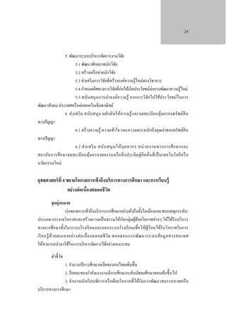 24

5. พัฒนาระบบบริ หารจัดการงานวิจย
ั
5.1 พัฒนาศักยภาพนักวิจย
ั
5.2 สร้างเครื อข่ายนักวิจย
ั
5.3 ส่ งเสริ มการวิจยที่สร้างองค์ความรู ้ใหม่ทางวิชาการ
ั
5.4 กําหนดทิศทางการวิจยที่ก่อให้เกิดประโยชน์ต่อการพัฒนาความรู ้ใหม่
ั
5.5 สนับสนุ นการนําองค์ความรู้ จากการวิจยไปใช้ประโยชน์ในการ
ั
พัฒนาสังคม ประเทศหรื อต่อยอดในเชิงพาณิ ชย์
6. ส่ งเสริ ม สนับสนุ น ผลักดันให้ความรู้ และจดทะเบียนคุ มครองทรัพย์สิน
้
ทางปั ญญา
6.1 สร้างความรู ้ ความเข้าใจ และความตระหนักถึงคุณค่าของทรัพย์สิน
ทางปั ญญา
6.2 ส่ ง เสริ ม สนับ สนุ น ให้ บุ ค ลากร หน่ ว ยงานทางการศึ ก ษาและ
สถาบันการศึ ก ษาจดทะเบี ย นคุ ้มครองผลงานหรื อสิ่ ง ประดิ ษฐ์คิดค้นที่ เป็ นเทคโนโลยีหรื อ
นวัตกรรมใหม่

ยุทธศาสตร์ ที่ 4 ขยายโอกาสการเข้ าถึงบริการทางการศึกษา และการเรียนรู้
อย่ างต่ อเนื่องตลอดชีวต
ิ
จุดมุ่งหมาย
เร่ งขยายการเข้าถึงบริ การการศึกษาอย่างทัวถึงทั้งในเมืองและชนบททุกระดับ/
่
ั
ประเภท กระจายโอกาสและสร้างความเป็ นธรรมให้กบกลุ่มผูดอยโอกาสต่างๆ ให้ได้รับบริ การ
้้
ทางการศึกษาทั้งในระบบโรงเรี ยนและนอกระบบโรงเรี ยนเพื่อให้ผูเ้ รี ยนได้รับโอกาสในการ
เรี ย นรู ้ ด้ว ยตนเองอย่า งต่ อ เนื่ อ งตลอดชี วิ ต ตลอดจนการพัฒ นาระบบข้อ มู ล สารสนเทศ
ให้สามารถนํามาใช้ในการบริ หารจัดการได้อย่างเหมาะสม
ตัวชี้วด
ั

1. จํานวนปี การศึกษาเฉลี่ยของคนไทยเพิ่มขึ้น
2. ร้อยละของกําลังแรงงานมีการศึกษาระดับมัธยมศึกษาตอนต้นขึ้นไป
3. จํานวนนักเรี ยนพิการหรื อด้อยโอกาสที่ได้รับการพัฒนาสมรรถภาพหรื อ
บริ การทางการศึกษา

 