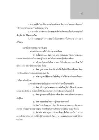 25

4. จํานวนผูเ้ ข้ารับการฝึ กอบรม/พัฒนาทักษะอาชี พระยะสั้นสามารถนําความรู ้
ไปใช้ในการประกอบอาชีพหรื อพัฒนางานได้
5. จํานวนเด็ก เยาวชนและประชาชนที่เข้าร่ วมกิ จกรรมเกี่ ยวกับการอนุ รักษ์
ทํานุบารุ งศิลปวัฒนธรรมไทย
ํ
6. ร้ อยละของประชากรวัย เรี ย นที่ ไ ด้รับ การศึ ก ษาขั้นพื้ น ฐาน โดยไม่ เ สี ย
ค่าใช้จ่าย
กลยุทธ์ และแนวทางการดําเนินงาน
1. ประกันโอกาสการเข้าถึงบริ การทางการศึกษา
1.1 จัดตั้ง จัดหาและพัฒนาระบบการจัดสรรทุนการศึกษาให้เพียงพอ
้ื
และเหมาะสมกับความต้องการของผูเ้ รี ยน ทั้งทุนให้เปล่าและทุนกูยมเพื่อการศึกษา
1.2 สร้ า งหลั ก ประกัน โอกาสการเข้า ถึ ง บริ การทางการศึ ก ษาให้
ผูดอยโอกาส ผูพิการอย่างเหมาะสม ทัวถึง
้้
้
่
1.3 พัฒนารู ปแบบการจัดการศึกษาให้เข้าถึงเด็กที่มีความต้องการพิเศษ
ในรู ปแบบที่ยดหยุนหลากหลาย และเหมาะสม
ื ่
1.4 สนับสนุ นค่าใช้จ่ายและปั จจัยพื้นฐานให้เพียงพอต่อความต้องการ
จําเป็ นสําหรับผูเ้ รี ยน
2. ขยายโอกาสการเข้าถึงบริ การการเรี ยนรู ้อย่างต่อเนื่องตลอดชีวิต
2.1 พัฒนาห้องสมุดประชาชน และแหล่งเรี ยนรู้อื่นให้ทนสมัย กระจาย
ั
อย่างทัวถึง เข้าถึงง่าย สะดวก เพื่อให้เป็ นแหล่งเรี ยนรู ้สาหรับประชาชนในทุกพื้นที่
ํ
่
่
2.2 พัฒนารู ปแบบการให้บริ การการศึกษาที่หลากหลาย ยืดหยุน เหมาะสม
กับผูเ้ รี ยน
2.3 พัฒนาระบบเทียบโอนความรู ้และประสบการณ์
2.4 ส่ งเสริ ม สนับสนุ นการจัดการศึกษานอกระบบและการศึกษาตาม
อัธยาศัย ให้มีคุณภาพและมาตรฐาน สอดคล้องกับความต้องการของผูเ้ รี ยน ชุมชน ท้องถิ่น
2.5 ส่ ง เสริ ม สนับ สนุ น การจัด การศึ ก ษาเพื่ อ ให้ค วามรู้ สร้ า งความ
ตระหนักเกี่ยวกับการอนุรักษ์ ฟื้ นฟู สื บทอด ศิลปะ วัฒนธรรมขนบธรรมเนี ยม ประเพณี ที่ดีงาม
ของไทย

 