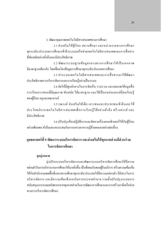 26

3. พัฒนาคุณภาพเทคโนโลยีสารสนเทศทางการศึกษา
3.1 ส่ ง เสริ ม ให้ ผู ้เ รี ยน สถานศึ ก ษา และหน่ ว ยงานทางการศึ ก ษา
ทุ ก ระดับ /ประเภทการศึ ก ษาเข้า ถึ ง ระบบเครื อข่ า ยเทคโนโลยีส ารสนเทศและการสื่ อสาร
ที่ทนสมัยอย่างทัวถึงและมีประสิ ทธิ ภาพ
ั
่
3.2 พัฒ นาระบบฐานข้ อ มู ล กลางทางการศึ ก ษาให้ เ ป็ นเอกภาพ
มีมาตรฐานเดียวกัน โดยเชื่อมโยงข้อมูลการศึกษาทุกระดับ/ประเภทการศึกษา
3.3 นํา ระบบเทคโนโลยี ส ารสนเทศและการสื่ อ สารมาใช้ พ ัฒ นา
ประสิ ทธิ ภาพการบริ หารจัดการและการเรี ยนรู ้อย่างเป็ นระบบ
3.4 จัดให้มี ศู นย์ก ลางในการจัดเก็บ รวบรวม และเผยแพร่ ข ้อมูล สื่ อ
การเรี ย นการสอนที่ มี คุ ณ ภาพ ทัน สมัย ได้ม าตรฐาน และใช้เ ป็ นแหล่ ง แลกเปลี่ ย นเรี ย นรู้
ของผูเ้ รี ยน ครู และคณาจารย์
3.5 รณรงค์ ส่ ง เสริ มให้ เ ด็ ก เยาวชนและประชาชนเข้า ถึ ง และใช้
ประโยชน์ จ ากเทคโนโลยี ส ารสนเทศเพื่ อ การเรี ยนรู ้ ไ ด้ อ ย่ า งทั่ว ถึ ง สร้ า งสรรค์ และ
มีประสิ ทธิ ภาพ
ั
3.6 ปรับปรุ งห้องปฏิบติการและจัดหาเครื่ องคอมพิวเตอร์ ให้กบผูเ้ รี ยน
ั
อย่างเพียงพอ ทัวถึงและเหมาะสมกับการแสวงหาความรู ้ดวยตนเองอย่างต่อเนื่อง
้
่

ยุทธศาสตร์ ที่ 5 พัฒนาระบบบริหารจัดการ และส่ งเสริมให้ ทุกภาคส่ วนมีส่วนร่ วม
ในการจัดการศึกษา
จุดมุ่งหมาย
มุ่งปรั บระบบบริ หารจัดการและพัฒนาระบบบริ หารจัดการศึ กษาให้มี ความ
คล่องตัวในการบริ หารงานการศึกษาให้มากยิ่งขึ้น เป็ นที่ยอมรับของผูรับบริ การ สร้างความเข้มแข็ง
้
ั
ให้กบสํานักงานเขตพื้นที่และสถานศึกษาทุกระดับ/ประเภทให้มีความคล่องตัว มีอิสระในการ
บริ ห ารจัด การ และมี ค วามเข้ม แข็ ง รองรั บ การกระจายอํา นาจ รวมทั้ง ปรั บ ปรุ ง ระบบการ
สนับสนุนการระดมทรัพยากรจากทุกภาคส่ วนในการพัฒนาการศึกษาและการสร้างภาคีเครื อข่าย
ทางการบริ หารจัดการศึกษา

 