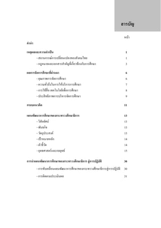 สารบัญ
หน้า

คํานํา
เหตุผลและความจําเป็ น
- สถานการณ์การเปลี่ยนแปลงของสังคมไทย
- กฎหมายและเอกสารสําคัญที่เกี่ยวข้องกับการศึกษา

1
1
3

ผลการจัดการศึกษาทีผ่านมา
่
- คุณภาพการจัดการศึกษา
- ความทัวถึงในการให้บริ การการศึกษา
่
- การใช้สื่อ เทคโนโลยีเพื่อการศึกษา
- ประสิ ทธิ ภาพการบริ หารจัดการศึกษา

6
6
7
8
9

กรอบแนวคิด

11

แผนพัฒนาการศึกษาของกระทรวงศึกษาธิการ
- วิสัยทัศน์
- พันธกิจ
- วัตถุประสงค์
- เป้ าหมายหลัก
- ตัวชี้วด
ั
- ยุทธศาสตร์ และกลยุทธ์

13
13
13
13
14
14
15

การนําแผนพัฒนาการศึกษาของกระทรวงศึกษาธิการ สู่ การปฏิบัติ

30

- การขับเคลื่อนแผนพัฒนาการศึกษาของกระทรวงศึกษาธิ การสู่ การปฏิบติ 30
ั
- การติดตามประเมินผล

31

 