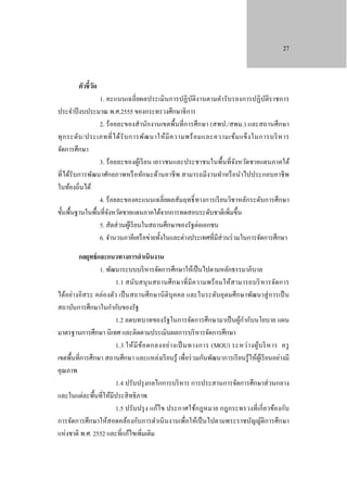 27

ตัวชี้วด
ั

1. คะแนนเฉลี่ ยผลประเมินการปฏิ บติงานตามคํารับรองการปฏิ บติราชการ
ั
ั
ประจําปี งบประมาณ พ.ศ.2555 ของกระทรวงศึกษาธิ การ
2. ร้อยละของสํานักงานเขตพื้นที่การศึกษา (สพป./สพม.) และสถานศึกษา
ทุ ก ระดับ /ประเภทที่ ไ ด้ รั บ การพัฒ นาให้ มี ค วามพร้ อ มและความเข้ม แข็ ง ในการบริ ห าร
จัดการศึกษา
3. ร้ อยละของผูเ้ รี ยน เยาวชนและประชาชนในพื้นที่จงหวัดชายแดนภาคใต้
ั
ที่ได้รับการพัฒนาศักยภาพหรื อทักษะด้านอาชี พ สามารถมีงานทําหรื อนําไปประกอบอาชี พ
ในท้องถิ่นได้
4. ร้ อยละของคะแนนเฉลี่ยผลสัมฤทธิ์ ทางการเรี ยนวิชาหลักระดับการศึกษา
ขั้นพื้นฐานในพื้นที่จงหวัดชายแดนภาคใต้จากการทดสอบระดับชาติเพิ่มขึ้น
ั
5. สัดส่ วนผูเ้ รี ยนในสถานศึกษาของรัฐต่อเอกชน
6. จํานวนภาคีเครื อข่ายทั้งในและต่างประเทศที่มีส่วนร่ วมในการจัดการศึกษา
กลยุทธ์ และแนวทางการดําเนินงาน
1. พัฒนาระบบบริ หารจัดการศึกษาให้เป็ นไปตามหลักธรรมาภิบาล
1.1 สนับ สนุ นสถานศึ ก ษาที่ มี ค วามพร้ อมให้ส ามารถบริ หารจัดการ
ได้อย่างอิสระ คล่องตัว เป็ นสถานศึกษานิ ติบุคคล และในระดับอุดมศึกษาพัฒนาสู่ การเป็ น
สถาบันการศึกษาในกํากับของรัฐ
1.2 ลดบทบาทของรัฐในการจัดการศึกษามาเป็ นผูกากับนโยบาย แผน
้ ํ
มาตรฐานการศึกษา นิเทศ และติดตามประเมินผลการบริ หารจัดการศึกษา
1.3 ให้ มี ข ้อ ตกลงอย่า งเป็ นทางการ (MOU) ระหว่ า งผู้บ ริ ห าร ครู
เขตพื้นที่การศึกษา สถานศึกษา และแหล่งเรี ยนรู้ เพื่อร่ วมกันพัฒนาการเรี ยนรู้ให้ผเู้ รี ยนอย่างมี
คุณภาพ
1.4 ปรับปรุ งกลไกการบริ หาร การประสานการจัดการศึกษาส่ วนกลาง
และในแต่ละพื้นที่ให้มีประสิ ทธิ ภาพ
1.5 ปรับปรุ ง แก้ไข ประกาศใช้กฎหมาย กฎกระทรวงที่เกี่ ยวข้องกับ
การจัดการศึกษาให้สอดคล้องกับการดําเนิ นงานเพื่อให้เป็ นไปตามพระราชบัญญัติการศึกษา
แห่งชาติ พ.ศ. 2552 และที่แก้ไขเพิ่มเติม

 