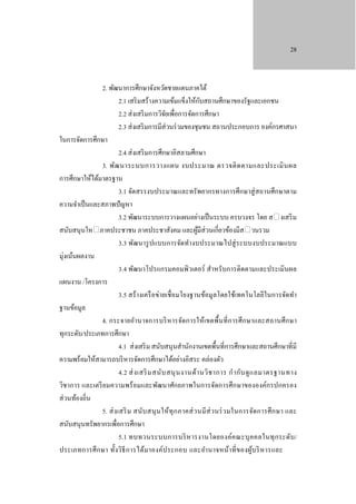 28

2. พัฒนาการศึกษาจังหวัดชายแดนภาคใต้
ั
2.1 เสริ มสร้างความเข้มแข็งให้กบสถานศึกษาของรัฐและเอกชน
2.2 ส่ งเสริ มการวิจยเพื่อการจัดการศึกษา
ั
2.3 ส่ งเสริ มการมีส่วนร่ วมของชุมชน สถานประกอบการ องค์กรศาสนา
ในการจัดการศึกษา
2.4 ส่ งเสริ มการศึกษาอิสลามศึกษา
3. พัฒ นาระบบการวางแผน งบประมาณ ตรวจติ ด ตามและประเมิ น ผล
การศึกษาให้ได้มาตรฐาน
3.1 จัดสรรงบประมาณและทรัพยากรทางการศึกษาสู่ สถานศึกษาตาม
ความจําเป็ นและสภาพปั ญหา
3.2 พัฒนาระบบการวางแผนอย่างเป็ นระบบ ครบวงจร โดย ส�งเสริ ม
สนับสนุนให�ภาคประชาชน ภาคประชาสังคม และผูมีส่วนเกี่ยวข้องมีส�วนรวม
้
3.3 พัฒนารู ปแบบการจัดทํางบประมาณไปสู่ ระบบงบประมาณแบบ
มุ่งเน้นผลงาน
3.4 พัฒนาโปรแกรมคอมพิวเตอร์ สําหรับการติดตามและประเมินผล
แผนงาน /โครงการ
3.5 สร้ างเครื อข่ายเชื่ อมโยงฐานข้อมูลโดยใช้เทคโนโลยีในการจัดทํา
ฐานข้อมูล
4. กระจายอํานาจการบริ หารจัดการให้เขตพื้นที่ การศึ กษาและสถานศึกษา
ทุกระดับ/ประเภทการศึกษา
4.1 ส่ งเสริ ม สนับสนุ นสํานักงานเขตพื้นที่การศึกษาและสถานศึกษาที่มี
ความพร้อมให้สามารถบริ หารจัดการศึกษาได้อย่างอิสระ คล่องตัว
4.2 ส่ ง เสริ ม สนับ สนุ น งานด้า นวิ ช าการ กํา กับ ดู แ ลมาตรฐานทาง
วิชาการ และเตรี ยมความพร้ อมและพัฒนาศักยภาพในการจัดการศึกษาขององค์กรปกครอง
ส่ วนท้องถิ่น
5. ส่ ง เสริ ม สนับ สนุ นให้ทุ ก ภาคส่ วนมี ส่ วนร่ ว มในการจัดการศึ ก ษา และ
สนับสนุนทรัพยากรเพื่อการศึกษา
5.1 ทบทวนระบบการบริ ห ารงานโดยองค์ค ณะบุ ค คลในทุ ก ระดับ /
ประเภทการศึ ก ษา ทั้ง วิธี ก ารได้ม าองค์ป ระกอบ และอํา นาจหน้า ที่ ของผูบ ริ ห ารและ
้

 