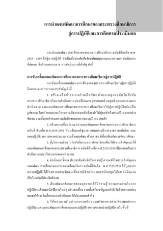 การนําแผนพัฒนาการศึกษาของกระทรวงศึกษาธิการ
สู่ การปฏิบติและการติดตามประเมินผล
ั
การนําแผนพัฒนาการศึ ก ษาของกระทรวงศึก ษาธิ การ ฉบับที่ สิบ เอ็ด พ.ศ.
2555 – 2559 ไปสู่ การปฏิ บติ จําเป็ นต้องอาศัยปั จจัย สนับ สนุ นและแนวทางการดํา เนิ นการ
ั
ที่ชดเจน จึงกําหนดแนวทาง การดําเนินการที่สาคัญ ดังนี้
ั
ํ

การขับเคลือนแผนพัฒนาการศึกษาของกระทรวงศึกษาธิการสู่ การปฏิบัติ
่

การขับเคลื่ อนแผนพัฒนาการศึ ก ษาของกระทรวงศึ กษาธิ ก ารสู่ ก ารปฏิ บ ติ
ั
มีแนวทางและกระบวนการสําคัญ ดังนี้
1. ส ร้ าง เ ค รื อ ข่ า ย ค ว า มร่ ว ม มื อกั บ ห น่ ว ย ง าน ทุ ก ระ ดั บ ใ น สั ง กั ด
กระทรวงศึกษาธิ การในการดําเนิ นการแปลงเป้ าหมาย ยุทธศาสตร์ กลยุทธ์ และแนวทางการ
ดํา เนิ น งาน ตามแผนพัฒ นาการศึ ก ษาของกระทรวงศึ ก ษาธิ ก ารไปสู่ ก ารปฏิ บ ัติ อ ย่า งเป็ น
รู ปธรรม โดยกําหนดงาน/โครงการ/กิ จกรรมหลักที่ จะนําไปสู่ ผลสําเร็ จตามเป้ าหมายอย่า ง
ชัดเจน รวมทั้งการกําหนดความรับผิดชอบต่อการบรรลุเป้ าหมายหลัก
2. สร้างความเชื่อมโยงระหว่างแผนพัฒนาการศึกษาของกระทรวงศึกษาธิ การ
ฉบับที่ สิ บเอ็ด พ.ศ.2555-2559 กับนโยบายรั ฐบาล แผนการบริ หารราชการแผ่นดิ น และ
แผนปฏิบติราชการของหน่วยงาน รวมทั้งแผนพัฒนาด้านต่างๆ ที่เกี่ยวข้องกับการจัดการศึกษา
ั
3. ผูบริ หารหน่วยงานในสังกัดกระทรวงศึกษาธิ การต้องให้ความสําคัญและใช้
้
แผนพัฒนาการศึกษาของกระทรวงศึกษาธิ การ ฉบับที่สิบเอ็ด พ.ศ.2555-2559 เป็ นกรอบในการ
ดําเนินงานและบริ หารงานของหน่วยงาน
4. ดําเนิ นการชี้ แจง ประชาสัมพันธ์สร้างความรู้ ความเข้าใจสาระสําคัญของ
แผนพัฒนาการศึกษาของกระทรวงศึกษาธิ การ ฉบับที่สิบเอ็ด พ.ศ.2555-2559 ให้บุคลากร
หน่ วยปฏิ บติ ได้รับทราบอย่างชัดเจนเพื่อการมีส่ วนร่ วม และสนับ สนุ นให้การดํา เนิ นงาน
ั
เป็ นไปอย่างมีประสิ ทธิ ภาพ
5. ต้อ งพัฒ นาศัก ยภาพของบุ ค ลากรให้ มี ค วามรู ้ ความสามารถในการ
ปฏิบติงานด้วยเทคนิควิธีการใหม่ๆ อย่างต่อเนื่ อง รวมทั้งสร้างขวัญและกําลังใจด้วยการยกย่อง
ั
ชมเชยให้รางวัลเมื่อสามารถดําเนินการได้ประสบผลสําเร็ จ
6. ให้ ห น่ ว ยงานในส่ ว นกลางสนับ สนุ น ทรั พ ยากรอย่า งเพี ย งพอต่ อ การ
ปฏิบติงานตามแผนพัฒนาการศึกษาและแผนปฏิบติราชการของหน่วยปฏิบติการในพื้นที่
ั
ั
ั

 