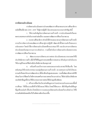 31

การติดตามประเมินผล

การติดตามประเมินผลการนําแผนพัฒนาการศึกษาของกระทรวงศึกษาธิ การ
ฉบับที่สิบเอ็ด พ.ศ. 2555 - 2559 ไปสู่ การปฏิบติ มีแนวทางและกระบวนการสําคัญ ดังนี้
ั
1. ให้ความสําคัญกับการติดตามความก้าวหน้า การประเมินผลสําเร็ จและ
ผลกระทบของการดําเนินงานอย่างต่อเนื่อง และผลการพัฒนาการศึกษาในภาพรวม
ํ
2. กระทรวงศึกษาธิ การ ทําหน้าที่กาหนดแนวทางการติดตามความก้าวหน้า
การบริ หารจัดการนําแผนพัฒนาการศึก ษาสู่ ก ารปฏิ บ ติ พัฒนาตัวชี้ วดความสํา เร็ จของการ
ั
ั
แปลงแผนฯ โดยนํา วิธี ก ารติ ดตามประเมิ นผลที่ เหมาะสมมาใช้ และประสานการติ ดตาม
ประเมิ น ผลกับ คณะกรรมการระดับ ต่ า งๆ รวมทั้ง ดํา เนิ น การติ ด ตามประเมิ น ผลกระทบ
การพัฒนาการศึกษาในภาพรวม
3. พัฒ นาระบบการติ ดตาม ตรวจสอบ ประเมิ น ผลและรายงานผลให้ มี
ประสิ ทธิ ภาพ รวดเร็ ว เพื่อให้ได้ขอมูลสารสนเทศเพื่อการทบทวน ปรับปรุ งการดําเนิ นงาน
้
ให้บรรลุเป้ าหมายได้อย่างมีประสิ ทธิ ภาพ ทันเหตุการณ์
4. เสริ ม สร้ า งกลไกการตรวจสอบของภาคประชาชนให้เ ข้ม แข็ง โดย
สนับ สนุ นให้ภาคประชาชนรวมกลุ่ ม ติ ดตามความก้า วหน้า ตรวจสอบความโปร่ ง ใสและ
ความสําเร็ จของโครงการพัฒนาต่างๆ ที่เกี่ยวข้องกับชุ มชนของตน รวมทั้งพัฒนาศักยภาพให้มี
ทักษะในการใช้เทคโนโลยีสารสนเทศในการตรวจสอบโครงการต่างๆ ได้อย่างมีประสิ ทธิ ภาพ
และจัดทําข้อมูลที่นามาใช้ประกอบการตรวจสอบได้อย่างถูกต้องชัดเจน
ํ
5. สร้ างการเชื่ อมโยงโครงข่ายข้อมูลระหว่างหน่วยงานส่ วนกลางและพื้นที่
การศึ กษา ให้เป็ นระบบที่ เข้าใจได้ง่ ายและใช้ป ระโยชน์ได้ส ะดวก เพื่อให้ทุ กฝ่ ายมีข ้อมูล
ที่ถูก ต้องแม่นยํา เป็ นประโยชน์ต่ อการวางแผนและติ ดตามประเมิ นผลในระดับต่า งๆ ให้มี
ความสัมพันธ์สอดคล้องไปในทิศทางเดียวกันมากขึ้น

……………………………………………

 