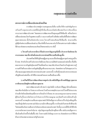 เหตุผลและความจําเป็ น
สถานการณ์ การเปลียนแปลงของสั งคมไทย
่

การพัฒนาประเทศสู่ ค วามสมดุ ล และยัง ยืน จะต้องให้ความสํา คัญกับ การ
่
เสริ มสร้ า งทุ น ของประเทศที่ มี อ ยู่ ใ ห้ เ ข้ ม แข็ ง และมี พ ลั ง เพี ย งพอในการขั บ เคลื่ อ น
กระบวนการพัฒนาประเทศ โดยเฉพาะการพัฒนาคนหรื อทุนมนุษย์ให้เข้มแข็ง พร้อมรับการ
เปลี่ยนแปลงของโลกในยุคศตวรรษที่ 21 และการเสริ มสร้างปั จจัยแวดล้อมที่เอื้อต่อการพัฒนา
คุ ณ ภาพของคน ทั้ง ในเชิ ง สถาบัน ระบบ โครงสร้ า งของสั ง คมให้เ ข้ม แข็ง สามารถเป็ น
ภูมิคุมกันต่อการเปลี่ยนแปลงต่างๆ ที่จะเกิดขึ้นในอนาคต อย่างไรก็ตามสถานการณ์การพัฒนา
้
่
ที่ผานมาส่ งผลกระทบต่อคนและสังคมไทยหลายประการ ดังนี้

1. โครงสร้ างประชากรมีแนวโน้ มประชากรวัยสู งอายุเพิ่มขึน ประชากรวัยเด็กและวัย
้
แรงงานลดลง ขณะทีการย้ ายถิ่นของประชากรส่ งผลให้ ความเป็ นเมืองสู งขึน
่
้
ประเทศไทยได้เข้าสู่ สังคมผูสูงอายุ และจะเป็ นสังคมผูสูงอายุอย่างสมบูรณ์ใน
้
้
ปี 2568 สําหรับโครงสร้างประชากรวัยเด็กและวัยแรงงานมีสัดส่ วนลดลงอย่างต่อเนื่อง ซึ่ งเป็ น
ผลมาจากภาวะเจริ ญพันธุ์ของสตรี ไทยที่ลดตํ่าลง ขณะเดียวกันคนไทยส่ วนใหญ่ขาดความรู้
ความเข้าใจด้านอนามัยการเจริ ญพันธุ์ที่ถูกต้องและเหมาะสม ส่ งผลต่อความไม่สมดุลระหว่าง
ปริ มาณและคุณภาพของประชากรของประเทศ นอกจากนี้ การย้ายถิ่นของประชากรจากชนบท
เข้าสู่ เมืองอย่างต่อเนื่อง ทําให้มีการขยายตัวของความเป็ นเมืองมากขึ้น
2. คนไทยได้ รับการพัฒนาศักยภาพทุกช่ วงวัย แต่ ยังมีปัญหาด้ านสติปัญญา คุณภาพ
การศึกษาและมีพฤติกรรมเสี่ ยงทางสุ ขภาพ
ผลการพัฒนาตามช่วงวัย พบว่า กลุ่มวัยเด็ก ระดับเชาว์ปัญญา มีค่าเฉลี่ยลดลง
ขณะเดี ยวกันยังมีภาวะโภชนาการเกินและโรคอ้วนจากพฤติกรรมการบริ โภคที่ไม่เหมาะสม
ส่ วนเด็กวัยเรี ยนมีผลสัมฤทธิ์ ทางการเรี ยนตํ่ากว่าร้อยละ 50 และมาตรฐานความสามารถของ
ผูเ้ รี ย นในเรื่ อ งการคิ ดวิ เ คราะห์ สั ง เคราะห์ มี วิจ ารณญาณ และคิ ดสร้ า งสรรค์ค่ อ นข้า งตํ่า
นอกจากนี้ จากพฤติกรรมเสี่ ยงทางสุ ขภาพทําให้เกิ ดปั ญหาการตั้งครรภ์ในวัยรุ่ นเพิ่มสู งขึ้ น
ขณะที่กลุ่มวัยทํางานภาพรวมกําลังแรงงานมีการศึกษาสู งขึ้น การเรี ยนต่อในสายอาชี วศึกษายัง
ํ
ไม่สอดคล้องกับความต้องการกําลังคนระดับกลางของประเทศ อีกทั้งแรงงานที่เป็ นวัยใช้กาลัง
แรงงานยังขาดการออกกําลังกาย กลุ่มวัยสู งอายุแม้จะมีอายุยืนยาวขึ้น แต่ประสบปั ญหาการ
เจ็บป่ วยด้วยโรคเรื้ อรังเพิ่มขึ้น เช่ น โรคความดันโลหิ ตสู ง เบาหวาน ส่ งผลต่อภาระค่าใช้จ่าย
ด้านการรักษาพยาบาลของภาครัฐในอนาคต

 