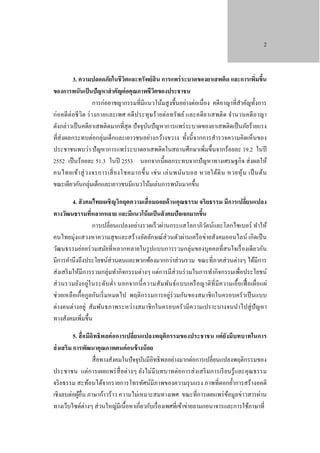 2

3. ความปลอดภัยในชี วิตและทรัพย์ สิน การแพร่ ระบาดของยาเสพติด และการเพิ่มขึน
้
ของการพนันเป็ นปัญหาสํ าคัญต่ อคุณภาพชีวตของประชาชน
ิ
การก่ออาชญากรรมที่มีแนวโน้มสู งขึ้นอย่างต่อเนื่อง คดีอาญาที่สําคัญทั้งการ
ก่อคดี ต่อชี วิต ร่ า งกายและเพศ คดี ป ระทุ ษ ร้ ายต่อทรัพ ย์ และคดี ย าเสพติ ด จํา นวนคดี อาญา
ดังกล่าวเป็ นคดียาเสพติดมากที่สุด ปั จจุบนปั ญหาการแพร่ ระบาดของยาเสพติดเป็ นภัยร้ายแรง
ั
ที่ส่งผลกระทบต่อกลุ่มเด็กและเยาวชนอย่างกว้างขวาง ทั้งนี้ จากการสํารวจความคิดเห็นของ
ประชาชนพบว่า ปั ญหาการแพร่ ระบาดยาเสพติดในสถานศึกษาเพิ่มขึ้นจากร้อยละ 19.2 ในปี
2552 เป็ นร้ อยละ 51.3 ในปี 2553 นอกจากนี้ผลกระทบจากปั ญหาทางเศรษฐกิจ ส่ งผลให้
คนไทยเข้า สู่ ว งจรการเสี่ ย งโชคมากขึ้ น เช่ น เล่ น พนัน บอล หวยใต้ดิ น หวยหุ ้ น เป็ นต้น
ขณะเดียวกันกลุ่มเด็กและเยาวชนมีแนวโน้มเล่นการพนันมากขึ้น
4. สั งคมไทยเผชิ ญวิกฤตความเสื่ อมถอยด้ านคุณธรรม จริ ยธรรม มีการเปลี่ยนแปลง
ทางวัฒนธรรมทีหลากหลาย และมีแนวโน้ มเป็ นสั งคมปัจเจกมากขึน
่
้
การเปลี่ยนแปลงอย่างรวดเร็ วผ่านกระแสโลกาภิวตน์และโลกไซเบอร์ ทําให้
ั
คนไทยมุ่งแสวงหาความสุ ขและสร้ างอัตลักษณ์ส่วนตัวผ่านเครื อข่ายสังคมออนไลน์ เกิดเป็ น
วัฒนธรรมย่อยร่ วมสมัยที่หลากหลายในรู ปแบบการรวมกลุ่มของบุคคลที่สนใจเรื่ องเดียวกัน
มีการคํานึงถึงประโยชน์ส่วนตนและพวกพ้องมากกว่าส่ วนรวม ขณะที่ภาคส่ วนต่างๆ ได้มีการ
ส่ งเสริ มให้มีการรวมกลุ่มทํากิจกรรมต่างๆ แต่การมีส่วนร่ วมในการทํากิจกรรมเพื่อประโยชน์
ส่ วนรวมยัง อยู่ใ นระดับ ตํ่า นอกจากนี้ ค วามสัม พันธ์ แบบเครื อญาติ ที่ มี ความเอื้ อเฟื้ อเผื่อแผ่
ช่วยเหลื อเกื้ อกูลกันเริ่ มหมดไป พฤติกรรมการอยู่ร่วมกันของสมาชิ กในครอบครัวเป็ นแบบ
ต่างคนต่างอยู่ สัมพันธภาพระหว่างสมาชิ กในครอบครัวมีความเปราะบางจนนําไปสู่ ปัญหา
ทางสังคมเพิมขึ้น
่
5. สื่ อมีอิทธิพลต่ อการเปลี่ยนแปลงพฤติกรรมของประชาชน แต่ ยังมีบทบาทในการ
ส่ งเสริม การพัฒนาคุณภาพคนค่ อนข้ างน้ อย
สื่ อทางสังคมในปั จจุบนมีอิทธิ พลอย่างมากต่อการเปลี่ยนแปลงพฤติกรรมของ
ั
ประชาชน แต่การเผยแพร่ สื่อต่างๆ ยังไม่มีบทบาทต่อการส่ งเสริ มการเรี ยนรู้ และคุ ณธรรม
จริ ยธรรม สะท้อนได้จากรายการโทรทัศน์มีภาพของความรุ นแรง ภาพที่ตอกยํ้าการสร้างอคติ
เชิงลบต่อผูอื่น ภาษาก้าวร้าว ความไม่เหมาะสมทางเพศ ขณะที่การเผยแพร่ ขอมูลข่าวสารผ่าน
้
้
ทางเว็บไซด์ต่างๆ ส่ วนใหญ่มีเนื้อหาเกี่ยวกับเรื่ องเพศที่เข้าข่ายลามกอนาจารและการใช้ภาษาที่

 