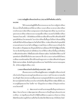 4

2. พระราชบัญญัติการศึกษาแห่ งชาติ พ.ศ. 2542 และทีแก้ไขเพิมเติม (ฉบับที่ 2)
่
่
พ.ศ.2545
ได้ก ํา หนดบทบัญญัติที่ ถื อเป็ นกรอบและแนวทางในการปฏิ รูป การศึ ก ษา
ทั้งระบบ ทั้งในเรื่ องสิ ทธิ และหน้าที่ทางการศึกษา ระบบการศึกษา แนวทางการจัดการศึกษา
การบริ หารและการจัดการศึกษา มาตรฐานและการประกันคุณภาพการศึกษา ครู อาจารย์ และ
บุคลากรทางการศึกษา ทรัพยากรและการลงทุนเพื่อการศึกษา และเทคโนโลยีเพื่อการศึกษา
ํ
โดยเฉพาะในหมวดที่ 2 ว่าด้วยสิ ทธิ และหน้าที่ทางการศึกษาที่กาหนดให้การศึกษาต้องจัดให้
บุ คคลมีสิทธิ และโอกาสเสมอกัน ในการรับ การศึกษาขั้นพื้นฐานไม่น้อยกว่าสิ บสองปี ที่รัฐ
จะต้องจัดให้อย่างทัวถึงและมีคุณภาพ โดยไม่เก็บค่าใช้จ่าย การจัดการศึกษาสําหรับบุคคลซึ่ งมี
่
ความบกพร่ องทางร่ างกาย จิตใจ สติปัญญา อารมณ์ สังคม การสื่ อสารและการเรี ยนรู้ หรื อ
มีร่างกายพิการ หรื อทุพพลภาพ หรื อบุคคลซึ่ งไม่สามารถพึ่งตนเองได้ หรื อไม่มีผดูแลหรื อด้อย
ู้
โอกาส ต้อ งจัด ให้ บุ ค คลดัง กล่ า วมี สิ ท ธิ แ ละโอกาสได้รั บ การศึ ก ษาขั้น พื้ น ฐานเป็ นพิ เ ศษ
การศึกษาสําหรับคนพิการ ให้จดตั้งแต่แรกเกิด หรื อพบความพิการ โดยไม่เสี ยค่าใช้จ่าย และให้
ั
บุคคลดังกล่าวมีสิทธิ ได้รับสิ่ งอํานวยความสะดวก สื่ อ บริ การ และความช่วยเหลืออื่นใดทาง
ํ
การศึกษา ตามหลักเกณฑ์และวิธีการที่กาหนดในกฎกระทรวง การจัดการศึกษาสําหรับบุคคล
ซึ่ งมีความสามารถพิเศษ ต้องจัดด้วยรู ปแบบที่เหมาะสม โดยคํานึงถึงความสามารถของบุคคล
นั้น (สํานักงานปฏิรูปการศึกษา, 2545)
3. แผนการศึกษาแห่ งชาติ ฉบับปรับปรุง (พ.ศ.2552 – 2559)
เป็ นแผนระยะยาวภายใต้บทบัญญัติของพระราชบัญญัติการศึกษาแห่ งชาติ
เน้ น นํา หลัก ปรั ช ญาของเศรษฐกิ จ พอเพี ย งตามแนวพระราชดํา ริ ของพระบาทสมเด็ จ
พระเจ้าอยู่หัว ยึดทางสายกลางบนพื้นฐานของความสมดุลพอดี รู้ จกประมาณอย่างมีเหตุผล
ั
มีความรอบรู ้เท่าทันโลกเป็ นแนวทางในการดําเนิ นชีวิต เพื่อมุ่งให้เกิดการพัฒนาที่ยงยืน และ
ั่
ความอยู่ดี มี สุ ข ของคนไทย โดยยึ ด “คน” เป็ นศู น ย์ก ลางการพัฒ นา มี ว ต ถุ ป ระสงค์แ ละ
ั
แนวนโยบาย ดังนี้
1) พัฒนาคนอย่างรอบด้านและสมดุ ลเพื่อเป็ นฐานหลักของการ
พัฒนา มี แนวนโยบาย (1) พัฒนาคุ ณภาพการศึกษาและการเรี ยนรู ้ ในทุกระดับและประเภท
การศึ ก ษา (2) ปลู ก ฝั ง และเสริ ม สร้ า งให้ ผู้เ รี ย นมี ศี ล ธรรม คุ ณ ธรรม จริ ย ธรรม ค่ า นิ ย ม
มีจิตสํานึกและมีความภูมิใจในความเป็ นไทย มีระเบียบวินย มีจิตสาธารณะ คํานึงถึงประโยชน์
ั

 