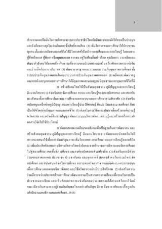 5

ส่ วนรวมและยึดมันในการปกครองระบอบประชาธิ ปไตยอันมีพระมหากษัตริ ยทรงเป็ นประมุข
์
่
และรังเกียจการทุจริ ต ต่อต้านการซื้ อสิ ทธิ์ ขายเสี ยง (3) เพิ่มโอกาสทางการศึกษาให้ประชาชน
ทุกคน ตั้งแต่แรกเกิดจนตลอดชีวตได้มีโอกาสเข้าถึงบริ การการศึกษาและการเรี ยนรู้ โดยเฉพาะ
ิ
ผูดอยโอกาส ผูพิการหรื อทุพพลภาพ ยากจน อยู่ในท้องถิ่นห่ างไกล ทุรกันดาร (4) ผลิตและ
้้
้
พัฒนากําลังคนให้สอดคล้องกับความต้องการของประเทศ และเสริ มสร้างศักยภาพการแข่งขัน
และร่ วมมือกับนานาประเทศ (5) พัฒนามาตรฐานและระบบการประกันคุณภาพการศึกษา ทั้ง
ระบบประกันคุณภาพภายในและระบบการประกันคุ ณภาพภายนอก (6) ผลิตและพัฒนาครู
คณาจารย์ และบุคลากรทางการศึกษาให้มีคุณภาพและมาตรฐาน มีคุณธรรมและคุณภาพชี วิตที่ดี
2) สร้ างสังคมไทยให้เป็ นสังคมคุ ณธรรม ภูมิปัญญาและการเรี ยนรู้
มีแนวนโยบาย (1) ส่ งเสริ มการจัดการศึกษา อบรม และเรี ยนรู ้ของสถาบันศาสนา และสถาบัน
ทางสังคม ทั้งการศึกษาในระบบ การศึกษานอกระบบ และการศึกษาตามอัธยาศัย (2) ส่ งเสริ ม
สนับสนุ นเครื อข่ายภูมิปัญญา และการเรี ยนรู้ประวัติศาสตร์ ศิลปะ วัฒนธรรม พลศึกษา กี ฬา
เป็ นวิถีชีวิตอย่างมีคุณภาพและตลอดชีวิต (3) ส่ งเสริ มการวิจยและพัฒนาเพื่อสร้างองค์ความรู้
ั
นวัตกรรม และทรัพย์สินทางปั ญญา พัฒนาระบบบริ หารจัดการความรู้และสร้างกลไกการนํา
ผลการวิจยไปใช้ประโยชน์
ั
3) พัฒนาสภาพแวดล้อมของสังคมเพื่อเป็ นฐานในการพัฒนาคน และ
สร้างสังคมคุ ณธรรม ภูมิปัญญาและการเรี ยนรู้ มีแนวนโยบาย (1) พัฒนาและนําเทคโนโลยี
สารสนเทศมาใช้เพื่อการพัฒนาคุณภาพ เพิ่มโอกาสทางการศึกษา และการเรี ยนรู้ตลอดชี วิต
(2) เพิ่มประสิ ทธิ ภาพการบริ หารจัดการโดยเร่ งรัดกระจายอํานาจการบริ หารและจัดการศึกษา
ไปสู่ สถานศึกษา เขตพื้นที่การศึกษา และองค์กรปกครองส่ วนท้องถิ่น (3) ส่ งเสริ มการมีส่วน
ร่ วมของภาคเอกชน ประชาชน ประชาสังคม และทุก ภาคส่ วนของสังคมในการบริ หารจัด
การศึกษา และสนับสนุนส่ งเสริ มการศึกษา (4) ระดมทรัพยากรจากแหล่งต่างๆ และการลงทุน
เพื่อการศึกษา ตลอดจนบริ หารจัดการ และใช้ทรัพยากรอย่างมีประสิ ทธิ ภาพ (5) ส่ งเสริ มความ
ร่ วมมือระหว่างประเทศด้านการศึกษา พัฒนาความเป็ นสากลของการศึกษาเพื่อรองรับการเป็ น
ประชาคมอาเซี ย น และเพิ่ ม ศัก ยภาพการแข่ ง ขัน ของประเทศภายใต้ก ระแสโลกาภิ ว ต น์
ั
ขณะเดี ย วกันสามารถอยู่ร่วมกันกับ พลโลกอย่า งสั นติ สุ ข มี ก ารพึ่ ง พาอาศัย และเกื้ อ กูล กัน
(สํานักงานเลขาธิ การสภาการศึกษา, 2553)

 