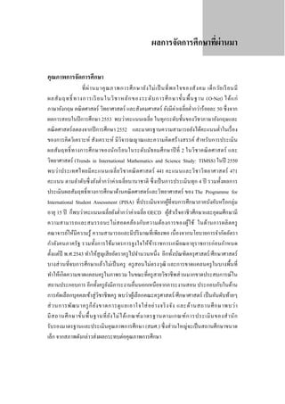 ผลการจัดการศึกษาทีผ่านมา
่
คุณภาพการจัดการศึกษา

ที่ ผ่ า นมาคุ ณ ภาพการศึ ก ษายัง ไม่ เ ป็ นที่ พ อใจของสั ง คม เด็ ก วัย เรี ยนมี
ผลสั ม ฤทธิ์ ทางการเรี ยนในวิ ช าหลั ก ของระดั บ การศึ ก ษาขั้ น พื้ น ฐาน (O-Net) ได้ แ ก่
ภาษาอังกฤษ คณิ ตศาสตร์ วิทยาศาสตร์ และสังคมศาสตร์ ยังมีค่าเฉลี่ยตํ่ากว่าร้อยละ 50 ซึ่ งจาก
ผลการสอบในปี การศึกษา 2553 พบว่าคะแนนเฉลี่ย ในทุกระดับชั้นของวิชาภาษาอังกฤษและ
คณิ ตศาสตร์ ลดลงจากปี การศึกษา 2552 และมาตรฐานความสามารถยังได้คะแนนตํ่าในเรื่ อง
ของการคิดวิเคราะห์ สังเคราะห์ มีวิจารณญาณและความคิดสร้างสรรค์ สําหรับการประเมิน
ผลสัม ฤทธิ์ ทางการศึ ก ษาของนัก เรี ย นในระดับ มัธ ยมศึ ก ษาปี ที่ 2 ในวิช าคณิ ตศาสตร์ และ
วิทยาศาสตร์ (Trends in International Mathematics and Science Study: TIMSS) ในปี 2550
พบว่า ประเทศไทยมี ค ะแนนเฉลี่ ย วิช าคณิ ต ศาสตร์ 441 คะแนนและวิช าวิท ยาศาสตร์ 471
คะแนน ตามลําดับซึ่ งยังตํ่ากว่าค่าเฉลี่ยนานาชาติ ซึ่ งเป็ นการประเมินทุก 4 ปี รวมทั้งผลการ
ประเมินผลสัมฤทธิ์ ทางการศึกษาด้านคณิ ตศาสตร์ และวิทยาศาสตร์ ของ The Programme for
International Student Assessment (PISA) ที่ประเมินจากผูที่จบการศึกษาภาคบังคับหรื อกลุ่ม
้
อายุ 15 ปี ก็พบว่าคะแนนเฉลี่ ยยังตํ่ากว่าค่าเฉลี่ย OECD ผูสําเร็ จอาชีวศึกษาและอุดมศึกษามี
้
ความสามารถและสมรรถนะไม่ส อดคล้อ งกับ ความต้อ งการของผูใ ช้ ในด้า นการผลิ ตครู
้
คณาจารย์ให้มีความรู ้ ความสามารถและมีปริ มาณที่เพียงพอ เนื่องจากนโยบายการจํากัดอัตรา
กําลังคนภาครัฐ รวมทั้งการใช้มาตรการจูงใจให้ขาราชการเกษียณอายุราชการก่อนกําหนด
้
ตั้งแต่ปี พ.ศ.2543 ทําให้สูญเสี ยอัตราครู ไปจํานวนหนึ่ ง อีกทั้งบัณฑิตครุ ศาสตร์ /ศึกษาศาสตร์
บางส่ วนที่จบการศึกษาแล้วไม่เป็ นครู ครู สอนไม่ตรงวุฒิ และการขาดแคลนครู ในบางพื้นที่
ทําให้เกิดความขาดแคลนครู ในภาพรวม ในขณะที่ครู สายวิชาชี พส่ วนมากขาดประสบการณ์ใน
สถานประกอบการ อีกทั้งครู ยงมีภาระงานอื่นนอกเหนือจากภาระงานสอน ประกอบกับในด้าน
ั
การคัดเลือกบุคคลเข้าสู่ วิชาชี พครู พบว่าผูเ้ ลือกคณะครุ ศาสตร์ /ศึกษาศาสตร์ เป็ นอันดับท้ายๆ
ส่ ว นการพัฒ นาครู ก็ ย ัง ขาดการดู แ ลเอาใจใส่ อ ย่ า งจริ งจัง และด้ า นสถานศึ ก ษาพบว่ า
มี ส ถานศึ ก ษาขั้น พื้ น ฐานที่ ย ัง ไม่ ไ ด้ เ กณฑ์ ม าตรฐานตามเกณฑ์ ก ารประเมิ น ของสํ า นั ก
รับรองมาตรฐานและประเมินคุณภาพการศึกษา (สมศ.) ซึ่ งส่ วนใหญ่จะเป็ นสถานศึกษาขนาด
เล็ก จากสภาพดังกล่าวส่ งผลกระทบต่อคุณภาพการศึกษา

 
