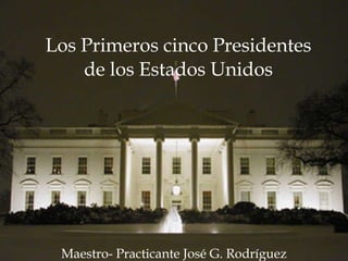 Los Primeros cinco Presidentes de los Estados Unidos Maestro- Practicante José G. Rodríguez 