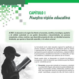 CAPÍTULO I 
Nuestra visión educativa 
Al 2021, la educación en la región San Martín es humanista, científica y tecnológica, equitativa 
y de calidad; sustentada en una gestión democrática y descentralizada; con personas 
competentes, críticas, creativas y que desarrollan proyectos de vida; con identidad amazónica 
fortalecida, que aportan al desarrollo sostenible y a la cultura universal. 
La formulación de la visión educativa regional ha significado un 
proceso complejo y desafiante de concertación entre los actores 
y organizaciones de la región. Ha implicado identificar e imaginar 
qué queremos para la educación sanmartinense, y desde ahí definir 
lo que buscamos y necesitamos en función a un desarrollo y un tipo 
de ciudadanas y ciudadanos que aspiramos ser en el futuro. 
Desde nuestra visión, se desprenden un conjunto de enfoques y 
concepciones sobre la educación que anhelamos para San Martín 
y que se caracteriza por ser: 
3 Humanista, porque esta centrado en la persona y orientado 
a su desarrollo integral, estimulando las potencialidades bio-lógicas, 
emocionales, sociales, intelectuales, creativas y esté-ticas, 
que le permitan asumir el compromiso de construir su 
propio aprendizaje y proyecto de vida; del mismo modo la 
 