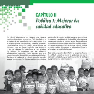 CAPÍTULO II 
Política 1: Mejorar la 
calidad educativa 
La calidad educativa es un concepto que contiene 
muchas dimensiones y aspectos. Está vinculada con 
la mejora de los aprendizajes de los estudiantes, con 
la enseñanza que los maestros y maestras imparten, 
con el nivel de formación inicial y en servicio de los 
docentes, con un diseño curricular que responda 
a las necesidades de aprendizaje y características 
del entorno, del estudiante, con una adecuada 
infraestructura educativa, como también con una 
gestión educativa democrática, participativa e inclusiva. 
Asimismo, la mejora de la calidad educativa también 
supone asociarla con los factores sociales, económicos 
y culturales de nuestra realidad, es decir, ser conciente 
que existen condiciones de desigualdad educativa que 
requerimos atender en nuestra región. Es por ello que 
pretender una mayor calidad educativa también implica 
un acceso equitativo a un servicio de calidad, porque 
no existe calidad sin procurar la universalización de la 
educación con equidad educativa. 
Bajo esta perspectiva San Martín se propone Mejorar 
la calidad educativa, como lo podemos ver en la 
definición del objetivo y de los lineamientos de política 
que presentamos a continuación: 
 